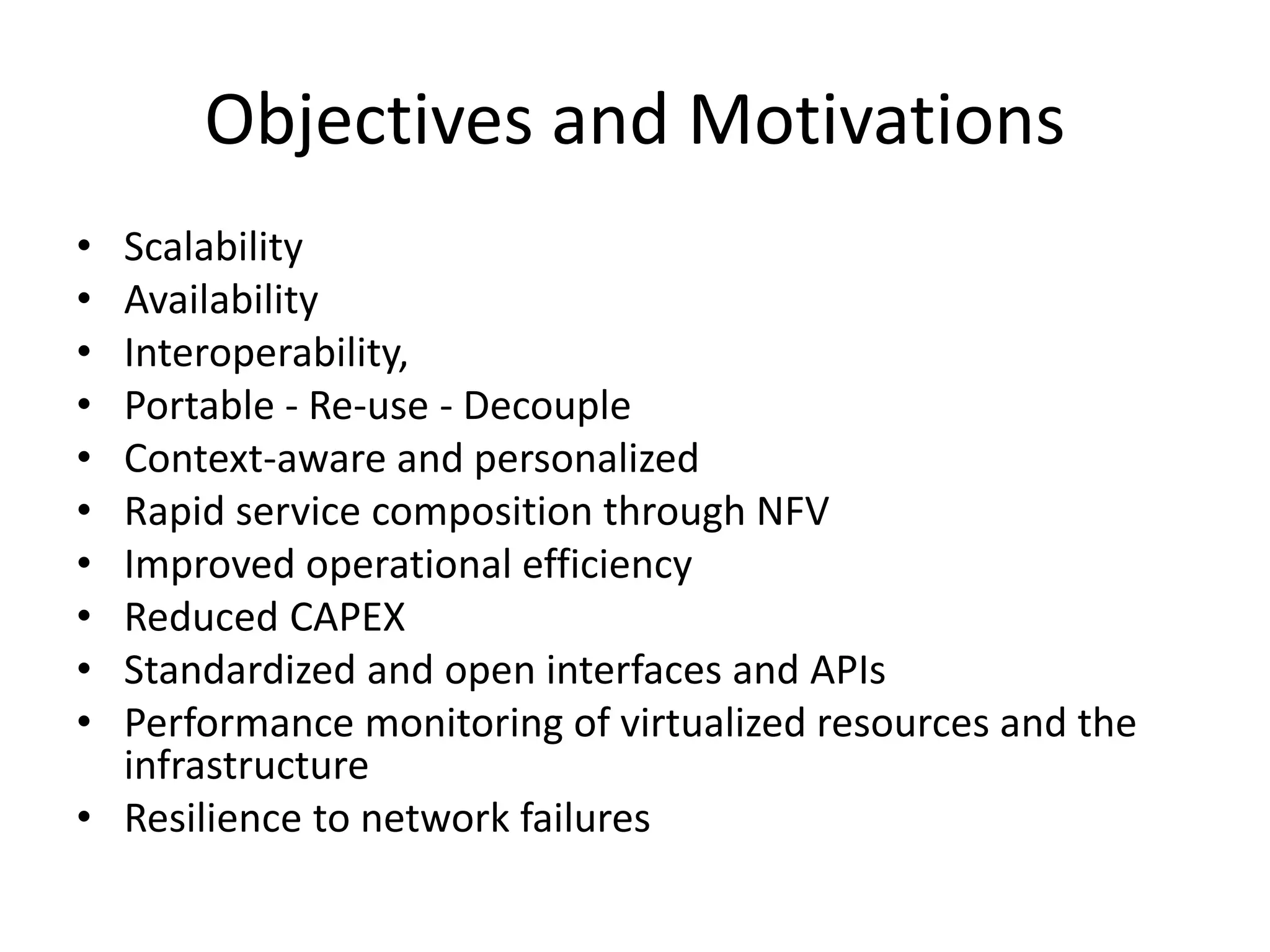 Objectives and Motivations
• Scalability
• Availability
• Interoperability,
• Portable - Re-use - Decouple
• Context-aware and personalized
• Rapid service composition through NFV
• Improved operational efficiency
• Reduced CAPEX
• Standardized and open interfaces and APIs
• Performance monitoring of virtualized resources and the
infrastructure
• Resilience to network failures
 