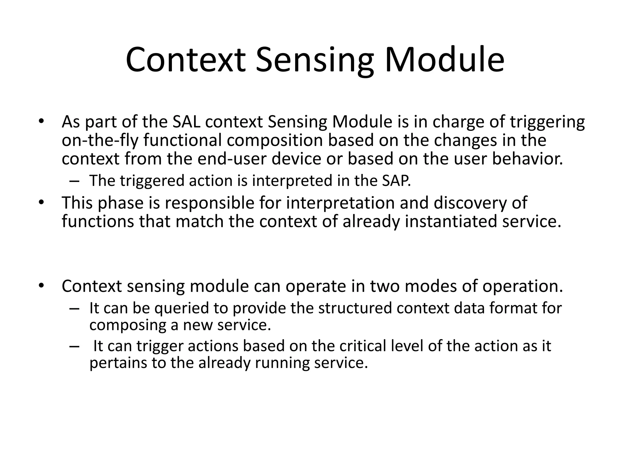 Context Sensing Module
• As part of the SAL context Sensing Module is in charge of triggering
on-the-fly functional composition based on the changes in the
context from the end-user device or based on the user behavior.
– The triggered action is interpreted in the SAP.
• This phase is responsible for interpretation and discovery of
functions that match the context of already instantiated service.
• Context sensing module can operate in two modes of operation.
– It can be queried to provide the structured context data format for
composing a new service.
– It can trigger actions based on the critical level of the action as it
pertains to the already running service.
 