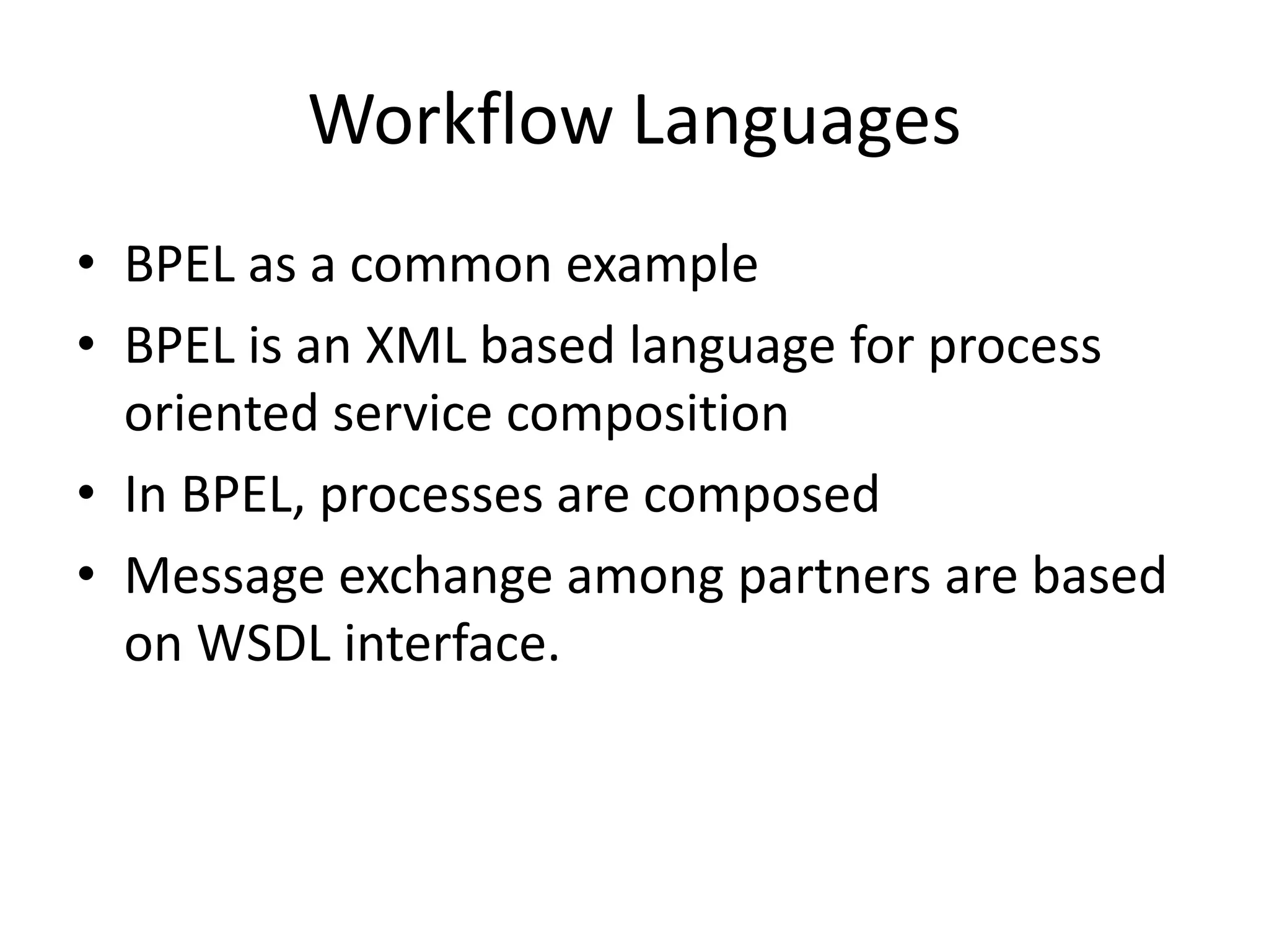 Workflow Languages
• BPEL as a common example
• BPEL is an XML based language for process
oriented service composition
• In BPEL, processes are composed
• Message exchange among partners are based
on WSDL interface.
 