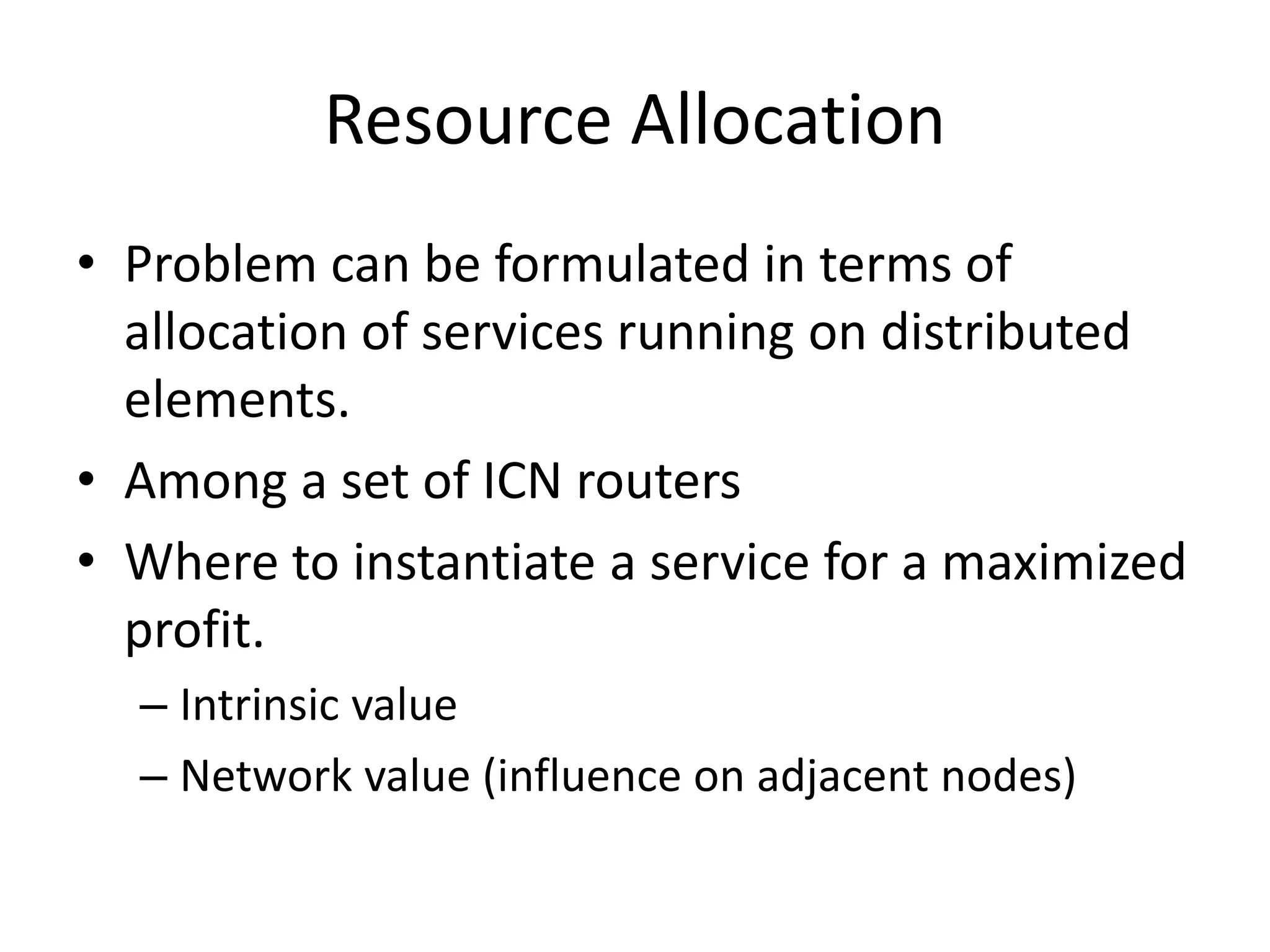 Resource Allocation
• Problem can be formulated in terms of
allocation of services running on distributed
elements.
• Among a set of ICN routers
• Where to instantiate a service for a maximized
profit.
– Intrinsic value
– Network value (influence on adjacent nodes)
 