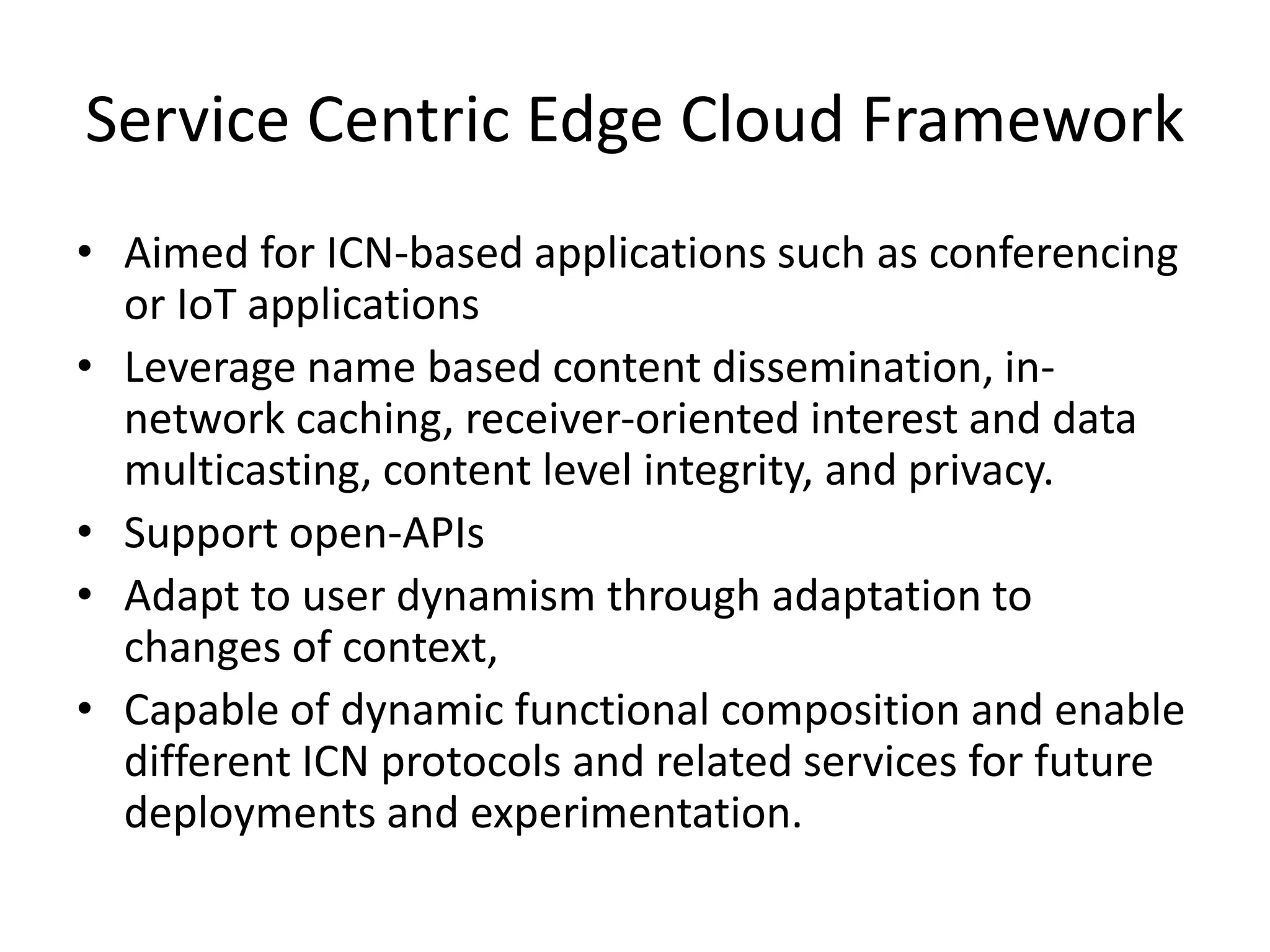 Service Centric Edge Cloud Framework
• Aimed for ICN-based applications such as conferencing
or IoT applications
• Leverage name based content dissemination, in-
network caching, receiver-oriented interest and data
multicasting, content level integrity, and privacy.
• Support open-APIs
• Adapt to user dynamism through adaptation to
changes of context,
• Capable of dynamic functional composition and enable
different ICN protocols and related services for future
deployments and experimentation.
 
