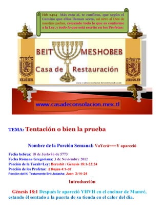 TEMA: Tentación o bien la prueba
Nombre de la Porción Semanal: VaYerà===Y apareció
Fecha hebrea: 18 de Jeshván de 5773
Fecha Romana Gregoriana: 3 de Noviembre 2012
Porción de la Torah=Ley: Bereshit / Génesis 18:1-22:24
Porción de los Profetas: 2 Reyes 4:1–37
Porción del N. Testamento Brit Jadasha: Juan 2:14–24
Introducción
Génesis 18:1 Después le apareció YHVH en el encinar de Mamré,
estando él sentado a la puerta de su tienda en el calor del día.
Hch 24:14 Más esto sí, te confieso, que según el
Camino que ellos llaman secta, así sirvo al Dios de
nuestros padres, creyendo todo lo que es conforme
a la Ley, y todo lo que está escrito en los Profetas:
 