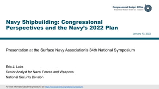 Presentation at the Surface Navy Association’s 34th National Symposium
January 13, 2022
Eric J. Labs
Senior Analyst for Naval Forces and Weapons
National Security Division
Navy Shipbuilding: Congressional
Perspectives and the Navy’s 2022 Plan
For more information about the symposium, see https://navysnaevents.org/national-symposium/.
 