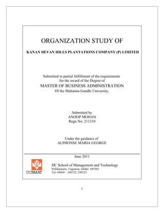 ORGANIZATION STUDY OF
KANAN DEVAN HILLS PLANTATIONS COMPANY (P) LIMITED
Submitted in partial fulfillment of the requirements
for the award of the Degree of
MASTER OF BUSINESS ADMINISTRATION
Of the Mahatma Gandhi University.
Submitted by
ANOOP MOHAN
Regn No: 211210
Under the guidance of
ALPHONSE MARIA GEORGE
June 2011
DC School of Management and Technology
Pullikkanam, Vagamon, Idukki 685503
Tel: 04869 – 248322, 248323
1
 