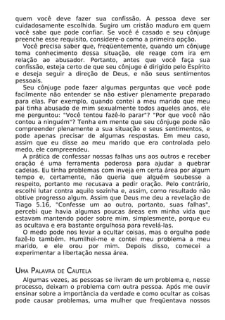 quem você deve fazer sua confissão. A pessoa deve ser
cuidadosamente escolhida. Sugiro um cristão maduro em quem
você sabe que pode confiar. Se você é casado e seu cônjuge
preenche esse requisito, considere-o como a primeira opção.
Você precisa saber que, freqüentemente, quando um cônjuge
toma conhecimento dessa situação, ele reage com ira em
relação ao abusador. Portanto, antes que você faça sua
confissão, esteja certo de que seu cônjuge é dirigido pelo Espírito
e deseja seguir a direção de Deus, e não seus sentimentos
pessoais.
Seu cônjuge pode fazer algumas perguntas que você pode
facilmente não entender se não estiver plenamente preparado
para elas. Por exemplo, quando contei a meu marido que meu
pai tinha abusado de mim sexualmente todos aqueles anos, ele
me perguntou: "Você tentou fazê-lo parar"? "Por que você não
contou a ninguém"? Tenha em mente que seu cônjuge pode não
compreender plenamente a sua situação e seus sentimentos, e
pode apenas precisar de algumas respostas. Em meu caso,
assim que eu disse ao meu marido que era controlada pelo
medo, ele compreendeu.
A prática de confessar nossas falhas uns aos outros e receber
oração é uma ferramenta poderosa para ajudar a quebrar
cadeias. Eu tinha problemas com inveja em certa área por algum
tempo e, certamente, não queria que alguém soubesse a
respeito, portanto me recusava a pedir oração. Pelo contrário,
escolhi lutar contra aquilo sozinha e, assim, como resultado não
obtive progresso algum. Assim que Deus me deu a revelação de
Tiago 5.16, "Confesse um ao outro, portanto, suas falhas",
percebi que havia algumas poucas áreas em minha vida que
estavam mantendo poder sobre mim, simplesmente, porque eu
as ocultava e era bastante orgulhosa para revelá-las.
O medo pode nos levar a ocultar coisas, mas o orgulho pode
fazê-lo também. Humilhei-me e contei meu problema a meu
marido, e ele orou por mim. Depois disso, comecei a
experimentar a libertação nessa área.

UMA PALAVRA

DE

CAUTELA

Algumas vezes, as pessoas se livram de um problema e, nesse
processo, deixam o problema com outra pessoa. Após me ouvir
ensinar sobre a importância da verdade e como ocultar as coisas
pode causar problemas, uma mulher que freqüentava nossos

 