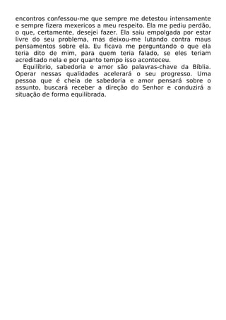 encontros confessou-me que sempre me detestou intensamente
e sempre fizera mexericos a meu respeito. Ela me pediu perdão,
o que, certamente, desejei fazer. Ela saiu empolgada por estar
livre do seu problema, mas deixou-me lutando contra maus
pensamentos sobre ela. Eu ficava me perguntando o que ela
teria dito de mim, para quem teria falado, se eles teriam
acreditado nela e por quanto tempo isso aconteceu.
Equilíbrio, sabedoria e amor são palavras-chave da Bíblia.
Operar nessas qualidades acelerará o seu progresso. Uma
pessoa que é cheia de sabedoria e amor pensará sobre o
assunto, buscará receber a direção do Senhor e conduzirá a
situação de forma equilibrada.

 