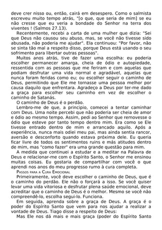 deve crer nisso ou, então, cairá em desespero. Como o salmista
escreveu muito tempo atrás, "[o que, que seria de mim] se eu
não cresse que eu veria a bondade do Senhor na terra dos
viventes ! (Salmos 27.13).
Recentemente, recebi a carta de uma mulher que dizia: "Sei
que Deus não causou seu abuso, mas, se você não tivesse sido
abusada, não poderia me ajudar". Ela continuou: "Por favor, não
se sinta tão mal a respeito disso, porque Deus está usando o seu
sofrimento para libertar outras pessoas".
Muitos anos atrás, tive de fazer uma escolha: eu poderia
escolher permanecer amarga, cheia de ódio e autopiedade,
ressentida com as pessoas que me feriram e com aquelas que
podiam desfrutar uma vida normal e agradável, aquelas que
nunca foram feridas como eu; ou escolher seguir o caminho de
Deus, permitindo que Ele me tornasse uma pessoa melhor por
causa daquilo que enfrentara. Agradeço a Deus por ter-me dado
a graça para escolher seu caminho em vez de escolher o
caminho de Satanás.
O caminho de Deus é o perdão.
Lembro-me de que, a principio, comecei a tentar caminhar
com Deus. Uma noite percebi que não poderia ser cheia de amor
e ódio ao mesmo tempo. Assim, pedi ao Senhor que removesse o
ódio que esteve por tanto tempo dentro mim. Era como se Ele
tivesse entrado dentro de mim e arrancado aquilo. Após a
experiência, nunca mais odiei meu pai, mas ainda sentia rancor,
aversão e desconforto quando estava próxima dele. Eu queria
ficar livre de todos os sentimentos ruins e más atitudes dentro
de mim, mas "como fazer" era uma grande questão para mim.
A medida que continuei a estudar e a meditar na Palavra de
Deus e relacionar-me com o Espírito Santo, o Senhor me ensinou
muitas coisas. Eu gostaria de compartilhar com você o que
aprendi nos anos do meu progresso rumo à cura completa.
PASSOS PARA A CURA EMOCIONAL
Primeiramente, você deve escolher o caminho de Deus, que é
o caminho do perdão. Ele não o forçará a isso. Se você quiser
levar uma vida vitoriosa e desfrutar plena saúde emocional, deve
acreditar que o caminho de Deus é o melhor. Mesmo se você não
compreendê-lo, escolha segui-lo. Funciona.
Em seguida, aprenda sobre a graça de Deus. A graça é o
poder do Espírito Santo que vem para nos ajudar a realizar a
vontade de Deus. Tiago disse a respeito de Deus:
Mas Ele nos dá mais e mais graça (poder do Espírito Santo

 
