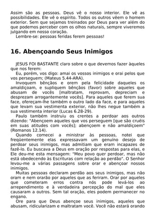 Assim são as pessoas. Deus vê o nosso interior. Ele vê as
possibilidades. Ele vê o espírito. Todos os outros vêem o homem
exterior. Sem que sejamos treinados por Deus para ver além do
que podemos perceber com os olhos naturais, sempre viveremos
julgando em nosso coração.
Lembre-se: pessoas feridas ferem pessoas!

16. Abençoando Seus Inimigos
JESUS FOI BASTANTE claro sobre o que devemos fazer àqueles
que nos ferem:
Eu, porém, vos digo: amai os vossos inimigos e orai pelos que
vos perseguem; (Mateus 5.44-ARA).
Invoquem bênçãos e orem pela felicidade daqueles os
amaldiçoam, e supliquem bênçãos (favor) sobre aqueles que
abusam de vocês [maltratam, reprovam, depreciam e
desprezam arrogantemente vocês]. Para aqueles que ferem sua
face, ofereçam-lhe também o outro lado da face, e para aqueles
que levam sua vestimenta exterior, não lhes negue também a
sua vestimenta interior (Lucas 6.28-29).
Paulo também instruiu os crentes a perdoar aos outros
dizendo: "Abençoem aqueles que vos perseguem [que são cruéis
em suas atitudes com vocês]; abençoem e não amaldiçoem"
(Romanos 12.14).
Quando comecei a ministrar às pessoas, notei que
freqüentemente elas expressavam um genuíno desejo de
perdoar seus inimigos, mas admitiam que eram incapazes de
fazê-lo. Eu buscava a Deus em oração por respostas para elas, e
Ele deu-me esta mensagem: "Meu povo quer perdoar, mas não
está obedecendo às Escrituras com relação ao perdão". O Senhor
levou-me a várias passagens sobre orar e abençoar nossos
inimigos.
Muitas pessoas declaram perdão aos seus inimigos, mas não
oram e nem orarão por aqueles que as feriram. Orar por aqueles
que cometeram erros contra nós pode levá-los ao
arrependimento e à verdadeira percepção do mal que eles
causaram a outros. Sem tal oração, eles podem permanecer no
engano.
Ore para que Deus abençoe seus inimigos, aqueles que
abusam, ridicularizam e maltratam você. Você não estará orando

 