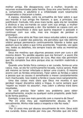 melhor amiga. Ele desapareceu com a mulher, levando os
recursos economizados pela família. Essa era uma família cristã,
e, certamente, o adultério e a infídelidade eram totalmente
inesperados e chocaram a todos.
A esposa, desolada, caíra na armadilha de falar sobre o que
seu marido e sua amiga lhe fizeram, o que, a princípio, era
justificável. Contudo, três anos mais tarde, após ela ter recebido
o divórcio e seu ex-marido se casar com sua amiga, a mulher
ainda não tinha superado a dor. Ela também se casara com um
homem maravilhoso e dizia que queria esquecer o passado e
continuar com sua vida, mas era incapaz de perdoar e
prosseguir.
Ouvindo uma série de fitas com meus estudos sobre o assunto
da língua e o poder das palavras, ela percebeu que não obtinha
vitória porque permanecia continuamente falando a todos que
podiam ouvi-la sobre o que tinha acontecido. Trazendo, vez após
vez, todos os detalhes, ela sempre trazia de volta as memórias
dolorosas.
Deus me mostrou que algumas pessoas oram por cura e até
mesmo dizem "Eu perdôo aqueles que me feriram", e assim Ele
começa a operar um processo de cura. Mas elas não permitem
que Ele complete Sua obra porque elas se mantêm reabrindo a
ferida.
Quando uma ferida física começa a ser curada, forma-se uma
casca, mas, se ela for continuamente tocada, nunca sarará. Pode
até mesmo se tornar infectada e deixar uma cicatriz. O mesmo
ocorre com as feridas emocionais. Falar sobre as feridas e sobre
a pessoa que as causou é semelhante a mexer constantemente
num machucado. Isso reabre a ferida e causa novo sangramento.
Uma das coisas mais úteis que Deus me revelou é que
perdoar requer disciplina sobre a língua. A carne sempre quer
"repetir ou insistir no assunto", mas cobrir a ofensa trará bons
resultados.
Se você precisa falar sobre seu problema para obter
aconselhamento, oração ou qualquer outro propósito, pode fazêlo de forma positiva.
Exemplo: o que soa mais parecido com a maneira de Deus?
"Por 15 anos meu pai repetidamente abusou de mim
sexualmente. Minha mãe sabia a respeito e não fez nada."
— Ou —
"Por 15 anos meu pai abusou sexualmente de mim. Deus está
me curando. Estou orando por meu pai. Percebo que ele tinha

 