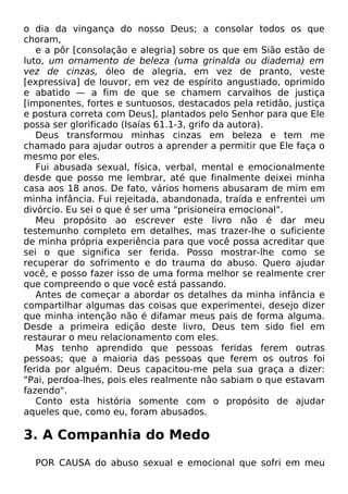 o dia da vingança do nosso Deus; a consolar todos os que
choram,
e a pôr [consolação e alegria] sobre os que em Sião estão de
luto, um ornamento de beleza (uma grinalda ou diadema) em
vez de cinzas, óleo de alegria, em vez de pranto, veste
[expressiva] de louvor, em vez de espírito angustiado, oprimido
e abatido — a fim de que se chamem carvalhos de justiça
[imponentes, fortes e suntuosos, destacados pela retidão, justiça
e postura correta com Deus], plantados pelo Senhor para que Ele
possa ser glorificado (Isaías 61.1-3, grifo da autora).
Deus transformou minhas cinzas em beleza e tem me
chamado para ajudar outros a aprender a permitir que Ele faça o
mesmo por eles.
Fui abusada sexual, física, verbal, mental e emocionalmente
desde que posso me lembrar, até que finalmente deixei minha
casa aos 18 anos. De fato, vários homens abusaram de mim em
minha infância. Fui rejeitada, abandonada, traída e enfrentei um
divórcio. Eu sei o que é ser uma "prisioneira emocional".
Meu propósito ao escrever este livro não é dar meu
testemunho completo em detalhes, mas trazer-lhe o suficiente
de minha própria experiência para que você possa acreditar que
sei o que significa ser ferida. Posso mostrar-lhe como se
recuperar do sofrimento e do trauma do abuso. Quero ajudar
você, e posso fazer isso de uma forma melhor se realmente crer
que compreendo o que você está passando.
Antes de começar a abordar os detalhes da minha infância e
compartilhar algumas das coisas que experimentei, desejo dizer
que minha intenção não é difamar meus pais de forma alguma.
Desde a primeira edição deste livro, Deus tem sido fiel em
restaurar o meu relacionamento com eles.
Mas tenho aprendido que pessoas feridas ferem outras
pessoas; que a maioria das pessoas que ferem os outros foi
ferida por alguém. Deus capacitou-me pela sua graça a dizer:
"Pai, perdoa-lhes, pois eles realmente não sabiam o que estavam
fazendo".
Conto esta história somente com o propósito de ajudar
aqueles que, como eu, foram abusados.

3. A Companhia do Medo
POR CAUSA do abuso sexual e emocional que sofri em meu

 