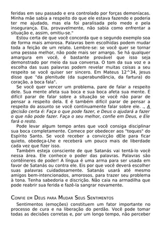 feridas em seu passado e era controlado por forças demoníacas.
Minha mãe sabia a respeito do que ele estava fazendo e poderia
ter me ajudado, mas ela foi paralisada pelo medo e pela
insegurança. Ela, provavelmente, não sabia como enfrentar a
situação e, assim, omitiu-se."
Estou certa de que você concorda que o segundo exemplo soa
de forma mais amorosa. Palavras bem escolhidas podem mudar
toda a feição de um relato. Lembre-se: se você quer se tornar
uma pessoa melhor, não pode mais ser amargo. Se há qualquer
amargura em você, é bastante provável que isso seja
demonstrado por meio da sua conversa. O tom da sua voz e a
escolha das suas palavras podem revelar muitas coisas a seu
respeito se você quiser ser sincero. Em Mateus 12^34, Jesus
disse que "da plenitude (da superabundância, da fartura) do
coração, a boca fala".
Se você quer vencer um problema, pare de falar a respeito
dele. Sua mente afeta sua boca e sua boca afeta sua mente. É
difícil parar de falar sobre a situação se você não parar de
pensar a respeito dela. E é também difícil parar de pensar a
respeito do assunto se você continuamente falar sobre ele. ., A
decisão certa é: Faça o que pode fazer, e Deus o ajudará a fazer
o que não pode fazer. Faça o seu melhor, confie em Deus, e Ele
fará o resto.
Pode levar algum tempo antes que você consiga disciplinar
sua boca completamente. Comece por obedecer aos "toques" do
Espírito Santo. Se você receber a convicção dEle para ficar
quieto, obedeça-Lhe e receberá um pouco mais de liberdade
cada vez que fizer isso.
Também esteja consciente de que Satanás vai tentá-lo você
nessa área. Ele conhece o poder das palavras. Palavras são
contêineres de poder! A língua é uma arma para ser usada em
favor de Satanás ou contra ele. Eis por que você deverá escolher
suas palavras cuidadosamente. Satanás usará até mesmo
amigos bem-intencionados, amorosos, para trazer seu problema
à tona. Tenha sabedoria e discrição. Não caia na armadilha que
pode reabrir sua ferida e fazê-la sangrar novamente.

CONFIE

EM

DEUS

PARA

MUDAR SEUS SENTIMENTOS

Sentimentos (emoções) constituem um fator importante no
processo de cura e na liberação do perdão. Você pode tomar
todas as decisões corretas e, por um longo tempo, não perceber

 