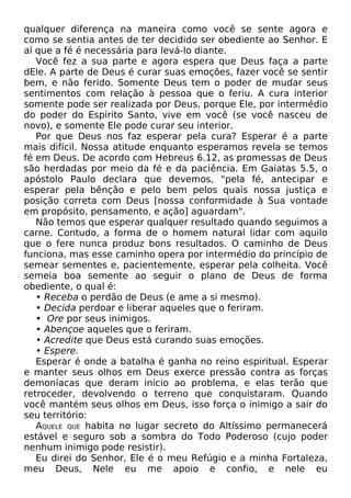 qualquer diferença na maneira como você se sente agora e
como se sentia antes de ter decidido ser obediente ao Senhor. E
aí que a fé é necessária para levá-lo diante.
Você fez a sua parte e agora espera que Deus faça a parte
dEle. A parte de Deus é curar suas emoções, fazer você se sentir
bem, e não ferido. Somente Deus tem o poder de mudar seus
sentimentos com relação à pessoa que o feriu. A cura interior
somente pode ser realizada por Deus, porque Ele, por intermédio
do poder do Espírito Santo, vive em você (se você nasceu de
novo), e somente Ele pode curar seu interior.
Por que Deus nos faz esperar pela cura? Esperar é a parte
mais difícil. Nossa atitude enquanto esperamos revela se temos
fé em Deus. De acordo com Hebreus 6.12, as promessas de Deus
são herdadas por meio da fé e da paciência. Em Gaiatas 5.5, o
apóstolo Paulo declara que devemos, "pela fé, antecipar e
esperar pela bênção e pelo bem pelos quais nossa justiça e
posição correta com Deus [nossa conformidade à Sua vontade
em propósito, pensamento, e ação] aguardam".
Não temos que esperar qualquer resultado quando seguimos a
carne. Contudo, a forma de o homem natural lidar com aquilo
que o fere nunca produz bons resultados. O caminho de Deus
funciona, mas esse caminho opera por intermédio do princípio de
semear sementes e, pacientemente, esperar pela colheita. Você
semeia boa semente ao seguir o plano de Deus de forma
obediente, o qual é:
• Receba o perdão de Deus (e ame a si mesmo).
• Decida perdoar e liberar aqueles que o feriram.
• Ore por seus inimigos.
• Abençoe aqueles que o feriram.
• Acredite que Deus está curando suas emoções.
• Espere.
Esperar é onde a batalha é ganha no reino espiritual. Esperar
e manter seus olhos em Deus exerce pressão contra as forças
demoníacas que deram inicio ao problema, e elas terão que
retroceder, devolvendo o terreno que conquistaram. Quando
você mantém seus olhos em Deus, isso força o inimigo a sair do
seu território:
AQUELE QUE habita no lugar secreto do Altíssimo permanecerá
estável e seguro sob a sombra do Todo Poderoso (cujo poder
nenhum inimigo pode resistir).
Eu direi do Senhor, Ele é o meu Refúgio e a minha Fortaleza,
meu Deus, Nele eu me apoio e confio, e nele eu

 