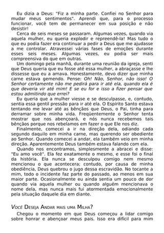 Eu dizia a Deus: "Fiz a minha parte. Confiei no Senhor para
mudar meus sentimentos". Aprendi que, para o processo
funcionar, você tem de permanecer em sua posição e não
desistir!
Cerca de seis meses se passaram. Algumas vezes, quando via
aquela mulher, eu queria explodir e repreendê-la! Mas tudo o
que eu podia fazer era continuar a pedir a Deus que me ajudasse
a me controlar. Atravessei várias fases de emoções durante
esses seis meses. Algumas vezes, eu podia ser mais
compreensiva do que em outras.
Um domingo pela manhã, durante uma reunião da igreja, senti
que Deus queria que eu fosse até essa mulher, a abraçasse e lhe
dissesse que eu a amava. Honestamente, devo dizer que minha
carne estava gemendo. Pense: Oh! Não, Senhor, não isso! O
Senhor certamente não me pedirá para ir até ela, quando ela é
que deveria vir até mim! E se eu for e isso a fizer pensar que
estou admitindo que errei?
Eu queria que a mulher viesse e se desculpasse, e, contudo,
sentia essa gentil pressão para ir até ela. O Espírito Santo estava
tentando me levar até as bênçãos que Deus, o Pai, tinha para
derramar sobre minha vida. Freqüentemente o Senhor tenta
mostrar que nos abençoará, e nós nunca recebemos tais
bênçãos porque nos rebelamos em fazer o que Ele nos diz.
Finalmente, comecei a ir na direção dela, odiando cada
segundo daquilo em minha carne, mas querendo ser obediente
ao Senhor. Quando comecei a andar, ela também veio em minha
direção. Aparentemente Deus também estava falando com ela.
Quando nos encontramos, simplesmente a abracei e disse:
"Eu amo você". Ela fez exatamente o mesmo, e esse foi o final
da história. Ela nunca se desculpou comigo nem mesmo
mencionou o que acontecera; contudo, por causa de minha
obediência, Deus quebrou o jugo dessa escravidão. No tocante a
mim, todo o incidente faz parte do passado, ao menos em sua
maior parte. Ocasionalmente eu ainda sentia um pouco de dor
quando via aquela mulher ou quando alguém mencionava o
nome dela, mas nunca mais fui atormentada emocionalmente
pela situação daquele dia em diante.

VOCÊ DESEJA ANDAR

MAIS UMA

MILHA?

Chegou o momento em que Deus começou a lidar comigo
sobre honrar e abençoar meus pais. Isso era difícil para mim

 