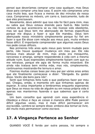 pensei que deveríamos comprar uma casa qualquer, mas Deus
disse para comprar uma boa casa. E assim nós compramos uma
casa muito boa, que ficava a menos de dez minutos da nossa
casa. Compramos os móveis, um carro e, basicamente, tudo de
que eles precisavam.
Novamente, devo admitir que isso não foi fácil para mim, mas
eu sabia que Deus estava dizendo para fazê-lo. Não tenho
certeza do que aconteceria se eu não tivesse sido obediente,
mas sei que Deus tem me abençoado de formas específicas
porque me dispus a fazer o que Ele mandou. Deus tem
abençoado nosso ministério simplesmente porque fui fiel em
fazer o que Ele disse com relação aos meus pais, muito embora
fosse difícil. É importante compreender que algumas vezes Deus
nos pede coisas difíceis.
Nos primeiros três anos após meus pais terem mudado para
perto, não houve qualquer mudança em meu pai. Ele não
tentava mais abusar de mim, mas ainda era mesquinho,
rancoroso e amargo, sempre respondendo à vida com a mesma
atitude ruim. Suas expressões simplesmente faziam com que eu
me retraísse, porque ele agia de forma muito miserável. Ele
ainda não tratava bem minha mãe, mas nós, simplesmente,
continuamos mostrando-lhe ternura e amor.
Fizemos muitas coisas boas por meu pai por vários anos antes
que ele finalmente começasse a dizer: "Obrigado. Eu gostei
disso. Vocês são bons para nós".
Senti que tínhamos feito tudo o que podíamos fazer por meu
pai. Chegou, então, o momento em que tínhamos apenas de
esperar. A coisa importante a lembrarmos enquanto esperamos
que Deus se mova na vida de alguém ou em nossa própria vida é
apenas nos mantermos fazendo o que sabemos que é certo
fazer.
Um bom conselho que aprendi com essa experiência é:
Obedeça a Deus e faça as coisas à maneira dEle Pode parecer
difícil algumas vezes, mas é mais difícil permanecer em
escravidão. Lembre-se sempre disso: embora doa tornar-se livre,
dói muito mais permanecer como escravo.

17. A Vingança Pertence ao Senhor
QUANDO VOCÊ É ferido por outra pessoa, há sempre o

 