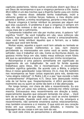 capítulos posteriores. Vários outros versículos dizem que Deus é
um Deus de recompensa e que a vingança pertence a Ele. Isaías
49,4 (ARA) é um dos trechos que o Espírito Santo usou em minha
vida: "Eu mesmo disse: debalde tenho trabalhado, inútil e
vãmente gastei as minhas forças; todavia, o meu direito está
perante o Senhor, a minha recompensa, perante o meu Deus".
Buscar vingança é tentar retribuir às pessoas por algum mal
que elas causaram. O problema é que a vingança é sempre em
vão, ela não remove a dor ou restaura o dano. Ela realmente
causa mais dor e sofrimento.
Certamente trabalhei em vão por muitos anos. A palavra "vã"
significa "inútil". Se você trabalha em vão, seus esforços são
inúteis. Isso desgastará você física, mental e emocionalmente,
caso você tente retribuir àqueles que o feriram, ou a todos
aqueles que você tem ferido.
Muitas vezes, aqueles a quem você tem odiado ou tentado se
vingar estão vivendo indiferentes a isso, nem mesmo
percebendo ou interessados em como você se sente. Querido
sofredor, isso é trabalhar em vão. Como as Escrituras dizem, eu
gastava minha força em vão; todos meus esforços eram fúteis
até que eu aprendesse a buscar a Deus por minha recompensa.
Recompensa é uma palavra semelhante em significado ao
pagamento de um trabalhador. Se você foi ferido quando
trabalhava para Deus, Ele o recompensará. A recompensa
também significa galardão. De acordo com a Bíblia, o próprio
Deus é nosso galardoador (veja Gênesis 15.1), mas Ele também
nos recompensa ao fazer coisas especiais para nós, dando-nos
"uma alegria indizível" (1 Pedro 1.8) e a paz "que excede a todo
o entendimento" (Filipenses 4.7). Deus tem abençoado minha
vida de tal forma que, freqüentemente, é difícil perceber que
realmente sou eu quem se sente tão bem e é tão abençoada.
Por longo tempo, vivi cheia de ódio e ressentimento. Eu era
amarga, com um peso nos ombros, sentindo-me infeliz comigo
mesma. Extravasava meu ressentimento em direção a todos,
especialmente àqueles que estavam tentando me amar. .. Você
tem de se lembrar de que daquilo que você se enche também
será alimentado. Quando você está cheio de ira, amargura e
ressentimento, não somente envenena outros relacionamentos,
mas também envenena a si mesmo. O que está em seu coração
brota em sua conversa, em suas atitudes, e mesmo na
linguagem do seu corpo e em seu tom da voz.
Se você está cheio de pensamentos e atitudes envenenadas,

 