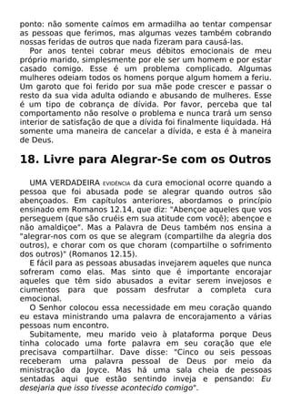ponto: não somente caímos em armadilha ao tentar compensar
as pessoas que ferimos, mas algumas vezes também cobrando
nossas feridas de outros que nada fizeram para causá-las.
Por anos tentei cobrar meus débitos emocionais de meu
próprio marido, simplesmente por ele ser um homem e por estar
casado comigo. Esse é um problema complicado. Algumas
mulheres odeiam todos os homens porque algum homem a feriu.
Um garoto que foi ferido por sua mãe pode crescer e passar o
resto da sua vida adulta odiando e abusando de mulheres. Esse
é um tipo de cobrança de dívida. Por favor, perceba que tal
comportamento não resolve o problema e nunca trará um senso
interior de satisfação de que a dívida foi finalmente liquidada. Há
somente uma maneira de cancelar a dívida, e esta é à maneira
de Deus.

18. Livre para Alegrar-Se com os Outros
UMA VERDADEIRA EVIDÊNCIA da cura emocional ocorre quando a
pessoa que foi abusada pode se alegrar quando outros são
abençoados. Em capítulos anteriores, abordamos o princípio
ensinado em Romanos 12.14, que diz: "Abençoe aqueles que vos
perseguem (que são cruéis em sua atitude com você); abençoe e
não amaldiçoe". Mas a Palavra de Deus também nos ensina a
"alegrar-nos com os que se alegram (compartilhe da alegria dos
outros), e chorar com os que choram (compartilhe o sofrimento
dos outros)" (Romanos 12.15).
E fácil para as pessoas abusadas invejarem aqueles que nunca
sofreram como elas. Mas sinto que é importante encorajar
aqueles que têm sido abusados a evitar serem invejosos e
ciumentos para que possam desfrutar a completa cura
emocional.
O Senhor colocou essa necessidade em meu coração quando
eu estava ministrando uma palavra de encorajamento a várias
pessoas num encontro.
Subitamente, meu marido veio à plataforma porque Deus
tinha colocado uma forte palavra em seu coração que ele
precisava compartilhar. Dave disse: "Cinco ou seis pessoas
receberam uma palavra pessoal de Deus por meio da
ministração da Joyce. Mas há uma sala cheia de pessoas
sentadas aqui que estão sentindo inveja e pensando: Eu
desejaria que isso tivesse acontecido comigo".

 