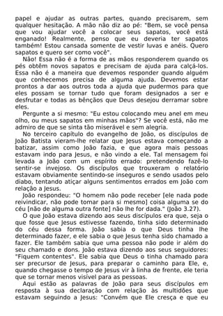 papel e ajudar as outras partes, quando precisarem, sem
qualquer hesitação. A mão não diz ao pé: "Bem, se você pensa
que vou ajudar você a colocar seus sapatos, você está
enganado! Realmente, penso que eu deveria ter sapatos
também! Estou cansada somente de vestir luvas e anéis. Quero
sapatos e quero ser como você".
Não! Essa não é a forma de as mãos responderem quando os
pés obtêm novos sapatos e precisam de ajuda para calçá-los.
Essa não é a maneira que devemos responder quando alguém
que conhecemos precisa de alguma ajuda. Devemos estar
prontos a dar aos outros toda a ajuda que pudermos para que
eles possam se tornar tudo que foram designados a ser e
desfrutar e todas as bênçãos que Deus desejou derramar sobre
eles.
Pergunte a si mesmo: "Eu estou colocando meu anel em meu
olho, ou meus sapatos em minhas mãos"? Se você está, não me
admiro de que se sinta tão miserável e sem alegria.
No terceiro capítulo do evangelho de João, os discípulos de
João Batista vieram-lhe relatar que Jesus estava começando a
batizar, assim como João fazia, e que agora mais pessoas
estavam indo para Jesus, e não vindo a ele. Tal mensagem foi
levada a João com um espírito errado: pretendendo fazê-lo
sentir-se invejoso. Os discípulos que trouxeram o relatório
estavam obviamente sentindo-se inseguros e sendo usados pelo
diabo, tentando atiçar alguns sentimentos errados em João com
relação a Jesus.
João respondeu: "O homem não pode receber [ele nada pode
reivindicar, não pode tomar para si mesmo] coisa alguma se do
céu [não de alguma outra fonte] não lhe for dada." (João 3.27).
O que João estava dizendo aos seus discípulos era que, seja o
que fosse que Jesus estivesse fazendo, tinha sido determinado
do céu dessa forma. João sabia o que Deus tinha lhe
determinado fazer, e ele sabia o que Jesus tenha sido chamado a
fazer. Ele também sabia que uma pessoa não pode ir além do
seu chamado e dons. João estava dizendo aos seus seguidores:
"Fiquem contentes". Ele sabia que Deus o tinha chamado para
ser precursor de Jesus, para preparar o caminho para Ele, e,
quando chegasse o tempo de Jesus vir à linha de frente, ele teria
que se tornar menos visível para as pessoas.
Aqui estão as palavras de João para seus discípulos em
resposta à sua declaração com relação às multidões que
estavam seguindo a Jesus: "Convém que Ele cresça e que eu

 