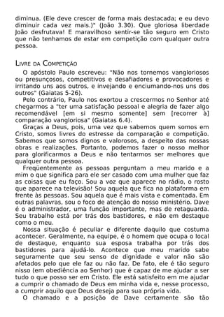 diminua. (Ele deve
diminuir cada vez
João desfrutava! E
que não tenhamos
pessoa.

LIVRE

DA

crescer de forma mais destacada; e eu devo
mais.)" (João 3.30). Que gloriosa liberdade
maravilhoso sentir-se tão seguro em Cristo
de estar em competição com qualquer outra

COMPETIÇÃO

O apóstolo Paulo escreveu: "Não nos tornemos vangloriosos
ou presunçosos, competitivos e desafiadores e provocadores e
irritando uns aos outros, e invejando e enciumando-nos uns dos
outros" (Gaiatas 5-26).
Pelo contrário, Paulo nos exortou a crescermos no Senhor até
chegarmos a "ter uma satisfação pessoal e alegria de fazer algo
recomendável [em si mesmo somente] sem [recorrer à]
comparação vangloriosa" (Gaiatas 6.4).
Graças a Deus, pois, uma vez que sabemos quem somos em
Cristo, somos livres do estresse da comparação e competição.
Sabemos que somos dignos e valorosos, a despeito das nossas
obras e realizações. Portanto, podemos fazer o nosso melhor
para glorificarmos a Deus e não tentarmos ser melhores que
qualquer outra pessoa.
Freqüentemente as pessoas perguntam a meu marido e a
mim o que significa para ele ser casado com uma mulher que faz
as coisas que eu faço. Sou a voz que aparece no rádio, o rosto
que aparece na televisão! Sou aquela que fica na plataforma em
frente às pessoas. Sou aquela que é mais vista e comentada. Em
outras palavras, sou o foco de atenção do nosso ministério. Dave
é o administrador, uma função importante, mas de retaguarda.
Seu trabalho está por trás dos bastidores, e não em destaque
como o meu.
Nossa situação é peculiar e diferente daquilo que costuma
acontecer. Geralmente, na equipe, é o homem que ocupa o local
de destaque, enquanto sua esposa trabalha por trás dos
bastidores para ajudá-lo. Acontece que meu marido sabe
seguramente que seu senso de dignidade e valor não são
afetados pelo que ele faz ou não faz. De fato, ele é tão seguro
nisso (em obediência ao Senhor) que é capaz de me ajudar a ser
tudo o que posso ser em Cristo. Ele está satisfeito em me ajudar
a cumprir o chamado de Deus em minha vida e, nesse processo,
a cumprir aquilo que Deus deseja para sua própria vida.
O chamado e a posição de Dave certamente são tão

 