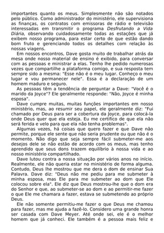 importantes quanto os meus. Simplesmente não são notados
pelo público. Como administrador do ministério, ele supervisiona
as finanças, os contratos com emissoras de rádio e televisão
interessadas em transmitir o programa Desfrutando a Vida
Diária, observando cuidadosamente todas as estações que já
exibem nosso programa, para estar certo de que estão dando
bom fruto e gerenciando todos os detalhes com relação às
nossas viagens.
Em nossos encontros, Dave gosta muito de trabalhar atrás da
mesa onde nosso material de ensino é exibido, para conversar
com as pessoas e ministrar a elas. Tenho lhe pedido numerosas
vezes que compartilhe a plataforma comigo, e sua resposta tem
sempre sido a mesma: "Esse não é o meu lugar. Conheço o meu
lugar e vou permanecer nele". Essa é a declaração de um
homem maduro e seguro.
As pessoas têm a tendência de perguntar a Dave: "Você é o
marido da Joyce"? Ele geralmente responde: "Não, Joyce é minha
esposa".
Dave cumpre muitas, muitas funções importantes em nosso
ministério, mas, ao resumir seu papel, ele geralmente diz: "Fui
chamado por Deus para ser a cobertura da Joyce, para colocá-la
onde Deus quer que ela esteja. Eu me certifico de que ela não
será ferida e velo para que ela não tenha problemas".
Algumas vezes, há coisas que quero fazer e que Dave não
permite, porque ele sente que não seria prudente ou que não é o
momento. Não digo que seja sempre fácil submeter-me aos
desejos dele se não estão de acordo com os meus, mas tenho
aprendido que seus dons trazem equilíbrio à nossa vida e ao
nosso ministério compartilhado.
Dave lutou contra a nossa situação por vários anos no início.
Realmente, ele não queria estar no ministério de forma alguma.
Contudo, Deus lhe mostrou que me dera o dom de ensinar Sua
Palavra. Dave diz: "Deus não me pediu para me submeter à
minha esposa, mas Ele para me submeter ao dom que Ele
colocou sobre ela". Ele diz que Deus mostrou-lhe que o dom era
do Senhor e que, ao submeter-se ao dom e ao permitir-me fazer
o que Ele me chamara a fazer, estava se submetendo ao próprio
Deus.
Ele não somente permitiu-me fazer o que Deus me chamou
para fazer, mas me ajuda a fazê-lo. Considero uma grande honra
ser casada com Dave Meyer. Até onde sei, ele é o melhor
homem que já conheci. Ele também é a pessoa mais feliz e

 