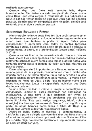 realizada que conheço.
Quando digo que Dave está sempre feliz, digo-o
honestamente. Ele desfruta a vida em plenitude. Creio, assim
como Dave, que essa alegria é resultado da sua submissão a
Deus e por não tentar tornar-se algo que Deus não lhe chamou
para ser. Ele não está em competição com ninguém, ele não está
tentando provar algo a qualquer pessoa.

SEGURAMENTE ENRAIZADO

E

FIRMADO

Minha oração no início deste livro foi: Que vocês possam estar
profundamente arraigados e fundamentados seguramente em
amor, para que tenham o poder e sejam fortes para
compreender e apreender com todos os santos [pessoas
devotadas a Deus, a experiência desse amor], qual é a largura, o
comprimento, a altura, e a profundidade [desse amor] (Efésios
3.17-18).
Quando somos libertos da necessidade de competir com os
outros, somos livres para ajudá-los a ser bem-sucedidos. Quando
realmente sabemos quem somos, não temos e gastar nossa vida
tentando provar nossa dignidade ou valor para nós mesmos ou
para os outros.
Dave sabe que ele é importante para Deus e, assim, o que o
mundo pensa da sua posição comparando-a com a minha não
importa para ele de forma alguma. Creio que a decisão e a vida
de Dave podem ser um testemunho para muitos. Há muito a ser
realizado no Reino de Deus, e será feito da melhor maneira se
todos trabalharmos juntos na capacidade individual que Deus
destinou a cada um.
Vamos deixar de lado o ciúme, a inveja, a competição e a
comparação. Lembre-se; esses problemas são enraizados na
insegurança. A boa nova é que podemos ser livres de
insegurança e, portanto, livres dos problemas que ela causa.
Isaías 54.17 diz: "Esta [paz, justiça, segurança, triunfo sobre a
oposição] é a herança dos servos do Senhor". Isso significa que
parte da nossa herança como filhos e filhas de Deus é a
segurança! Comece a desfrutar sua herança agora.
Alegre-se pelos outros e desfrute o contentamento, a
satisfação, a paz e a alegria que vem de saber que Deus o ama e
vê você como justo e valoroso por meio da sua fé em seu Filho
Jesus Cristo. Seja firmemente enraizado e seguramente firmado
no amor de Deus por você.

 