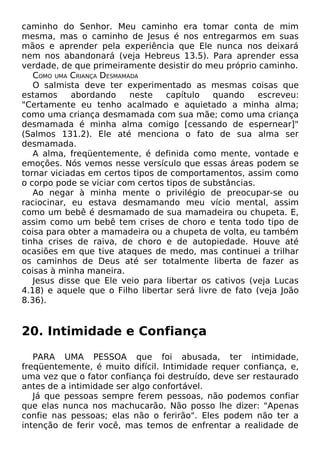 caminho do Senhor. Meu caminho era tomar conta de mim
mesma, mas o caminho de Jesus é nos entregarmos em suas
mãos e aprender pela experiência que Ele nunca nos deixará
nem nos abandonará (veja Hebreus 13.5). Para aprender essa
verdade, de que primeiramente desistir do meu próprio caminho.
COMO UMA CRIANÇA DESMAMADA
O salmista deve ter experimentado as mesmas coisas que
estamos
abordando
neste
capítulo
quando
escreveu:
"Certamente eu tenho acalmado e aquietado a minha alma;
como uma criança desmamada com sua mãe; como uma criança
desmamada é minha alma comigo [cessando de espernear]"
(Salmos 131.2). Ele até menciona o fato de sua alma ser
desmamada.
A alma, freqüentemente, é definida como mente, vontade e
emoções. Nós vemos nesse versículo que essas áreas podem se
tornar viciadas em certos tipos de comportamentos, assim como
o corpo pode se viciar com certos tipos de substâncias.
Ao negar à minha mente o privilégio de preocupar-se ou
raciocinar, eu estava desmamando meu vício mental, assim
como um bebê é desmamado de sua mamadeira ou chupeta. E,
assim como um bebê tem crises de choro e tenta todo tipo de
coisa para obter a mamadeira ou a chupeta de volta, eu também
tinha crises de raiva, de choro e de autopiedade. Houve até
ocasiões em que tive ataques de medo, mas continuei a trilhar
os caminhos de Deus até ser totalmente liberta de fazer as
coisas à minha maneira.
Jesus disse que Ele veio para libertar os cativos (veja Lucas
4.18) e aquele que o Filho libertar será livre de fato (veja João
8.36).

20. Intimidade e Confiança
PARA UMA PESSOA que foi abusada, ter intimidade,
freqüentemente, é muito difícil. Intimidade requer confiança, e,
uma vez que o fator confiança foi destruído, deve ser restaurado
antes de a intimidade ser algo confortável.
Já que pessoas sempre ferem pessoas, não podemos confiar
que elas nunca nos machucarão. Não posso lhe dizer: "Apenas
confie nas pessoas; elas não o ferirão". Eles podem não ter a
intenção de ferir você, mas temos de enfrentar a realidade de

 