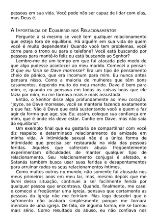 pessoas em sua vida. Você pode não ser capaz de lidar com elas,
mas Deus é.

A IMPORTÂNCIA

DE

EQUILÍBRIO

NOS

RELACIONAMENTOS

Pergunte a si mesmo se você tem qualquer relacionamento
que esteja fora de equilíbrio. Há alguém em sua vida de quem
você é muito dependente? Quando você tem problemas, você
corre para o trono ou para o telefone? Você está buscando por
pessoas para mantê-lo feliz ou está buscando ao Senhor?
Lembro-me de um tempo em que fui atacada pelo medo de
que algo pudesse acontecer ao meu marido. Comecei a pensar:
O que eu faria se Dave morresse? Era um tipo de pensamento
cheio de pânico, que era incomum para mim. Eu nunca antes
pensara nisso. Como a maioria de mulheres que têm bons
casamentos, dependo muito do meu marido. Dave é bom para
mim, e, quando eu pensava em todas as coisas boas que ele
fazia por mim, eu me tornava mais e mais assustada.
Então, o Senhor disse algo profundamente ao meu coração:
"Joyce, se Dave morresse, você se manteria fazendo exatamente
o que faz. Não é Dave que está sustentando você e quem a faz
agir da forma que age, sou Eu; assim, coloque sua confiança em
mim, que é onde ela deve estar. Confie em Dave, mas não saia
do equilíbrio".
Um exemplo final que eu gostaria de compartilhar com você
diz respeito a determinado relacionamento de amizade em
minha vida. A intimidade sexual não é a única forma de
intimidade que precisa ser restaurada na vida das pessoas
feridas.
Aqueles
que
sofreram
abuso
freqüentemente
experimentam dificuldades de manter qualquer tipo de
relacionamento. Seu relacionamento conjugai é afetado, e
Satanás também busca usar suas feridas e desapontamentos
para arruinar todos os seus relacionamentos íntimos.
Como muitos outros no mundo, não somente fui abusada nos
meus primeiros anos em meu lar, mas, mesmo depois que me
livrei dessa situação, continuei a ser facilmente ferida por
qualquer pessoa que encontrava. Quando, finalmente, me casei
e comecei a freqüentar uma igreja, pensava que certamente as
pessoas da Igreja não me feririam. Mas logo descobri que o
sofrimento não acabara simplesmente porque me tornara
membro de uma igreja. De fato, de alguma forma, ele se tornou
mais sério. Como resultado do abuso, eu não confiava nos

 