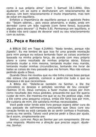 como à sua própria alma" (com 1 Samuel 18.1-ARA). Eles
ajudaram um ao outro e desfrutaram um relacionamento de
aliança. Um bom relacionamento é muito importante, mas tem
de estar em equilíbrio.
Enfatizo a importância de equilíbrio porque o apóstolo Pedro
diz: "Sejam sóbrios... pois vosso adversário, o diabo, anda em
derredor como um leão rugindo [com fome feroz], buscando
alguém para devorar" (1 Pedro 5.8). Permaneça em equilíbrio, e
o diabo não será capaz de devorar você ou seu relacionamento
com os outros.

21. Peça e Receba
A BÍBLIA DIZ em Tiago 4.2(ARA): "Nada tendes, porque não
jípedis". Eu me lembro de que isso foi uma grande revelação
para mim porque eu estava tentando fazer as coisas acontecer
baseada na minha própria força, de acordo com meu próprio
plano e como resultado de minhas próprias obras. Estava
tentando mudar a mim mesma, tentando mudar meu marido,
tentando mudar minhas circunstâncias, tentando me livrar de
todas as coisas do meu passado que me feriram. Mas não estava
pedindo ajuda a Deus.
Quando Deus me revelou que eu não tinha coisas boas porque
não estava Lhe pedindo, comecei a pedir-Lhe tudo o que eu
desejava e de que necessitava.
A Bíblia diz: "Deleite-se também no Senhor, e Ele lhe
concederá os desejos e petições secretas de teu coração"
(Salmos 37.4). Deus começou a fazer muitas coisas por mim
como resultado dos meus pedidos, provando-me que Ele queria
cuidar de mim. Ele mostrou-me que se eu lhe pedisse algo, indo
a Ele como uma pequena criança, então Ele faria isso por mim,
Ele cuidaria de mim, Ele satisfaria minhas necessidades.
Você pode estar lendo este livro porque espera obter cura do
seu passado de sofrimentos, precisando que Deus cure seu
coração ferido ou está cansado de se sentir confuso e frustrado,
como eu me sentia. Talvez você precise pedir a Deus por ajuda.
Se é assim, simplesmente ore:
Senhor, cure-me. Peço ao Senhor por um rompimento. Dê-me
uma resposta. Mostre-me a direção que preciso seguir. Ajudeme, Senhor.

 