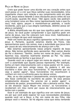PEÇA

EM

NOME

DE JESUS

Creio que pode haver uma dúvida em seu coração antes que
você possa vir a crer que Deus satisfaz suas necessidades. Uma
importante chave com relação a seu rompimento está em João
16.24. Jesus estava falando a seus discípulos pouco antes da sua
crucifi-cação, quando Ele disse: "Até agora vocês não pediram
uma [simples] coisa em Meu nome [apresentando tudo o que Eu
sou]; mas agora, peçam e mantenham-se pedindo, e vocês
receberão, para que a sua alegria (satisfação, deleite) possa ser
plena e completa".
A Bíblia Amplificada nos diz que isso significa pedir em nome
de Jesus. Se você puder compreender o que significa pedir em
nome de Jesus, isso lhe colocará num novo nível, habilitando-o
para o milagre de que você necessita.
Pedir em nome de Jesus significa apresentar ao Pai tudo o que
Jesus é. Portanto, quando estamos diante do Trono, não
apresentamos quem nós somos, mas a autoridade que Jesus tem
por causa de seu relacionamento de aliança com o Pai.
Não estamos apresentando nosso próprio registro de boas
obras. Não temos perfeição para apresentar. Mas vamos diante
do Pai e dizemos: "Senhor, venho em nome de Jesus". Quando
fazemos isso, estamos realmente dizendo ao Pai: "Eu estou
apresentando ao Senhor o que Jesus é".
Quando você vai a algum lugar em nome de alguém, você vai
com a autoridade que aquela pessoa representa. Por exemplo,
tenho um bom relacionamento com o nosso pastor em St. Louis.
Considero-o um bom amigo nosso. Eu poderia ir até seu
escritório e dizer aos seus funcionários: "E importante que eu
veja o pastor agora". Seus funcionários me reconhecem e
confiam em mim o suficiente para me deixar entrar.
Mas, se eu não pudesse ir pessoalmente, enviaria alguém que
não fosse conhecido no escritório do pastor. Se essa pessoa
simplesmente dissesse "Eu preciso ver o pastor agora", o
assistente do pastor, provavelmente, não o deixaria entrar. Mas,
se ele dissesse "Joyce Meyer me enviou", os funcionários o
receberiam em meu nome por causa do relacionamento que
tenho com o pastor.
Esse é um exemplo do que significa orar em nome de Jesus;
eis por que você pode esperar ter suas necessidades atendidas
quando você vai a Deus, o Pai, em nome de seu Filho, não
porque você o merece. Se há alguma coisa que estou tentando

 