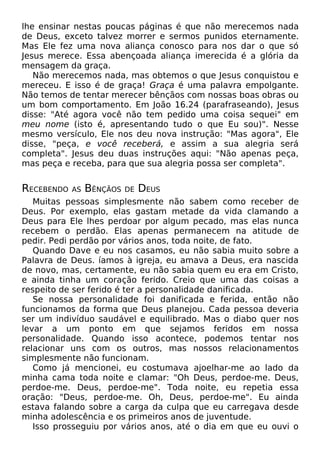 lhe ensinar nestas poucas páginas é que não merecemos nada
de Deus, exceto talvez morrer e sermos punidos eternamente.
Mas Ele fez uma nova aliança conosco para nos dar o que só
Jesus merece. Essa abençoada aliança imerecida é a glória da
mensagem da graça.
Não merecemos nada, mas obtemos o que Jesus conquistou e
mereceu. E isso é de graça! Graça é uma palavra empolgante.
Não temos de tentar merecer bênçãos com nossas boas obras ou
um bom comportamento. Em João 16.24 (parafraseando), Jesus
disse: "Até agora você não tem pedido uma coisa sequei" em
meu nome (isto é, apresentando tudo o que Eu sou)". Nesse
mesmo versículo, Ele nos deu nova instrução: "Mas agora", Ele
disse, "peça, e você receberá, e assim a sua alegria será
completa". Jesus deu duas instruções aqui: "Não apenas peça,
mas peça e receba, para que sua alegria possa ser completa".

RECEBENDO

AS

BÊNÇÃOS

DE

DEUS

Muitas pessoas simplesmente não sabem como receber de
Deus. Por exemplo, elas gastam metade da vida clamando a
Deus para Ele lhes perdoar por algum pecado, mas elas nunca
recebem o perdão. Elas apenas permanecem na atitude de
pedir. Pedi perdão por vários anos, toda noite, de fato.
Quando Dave e eu nos casamos, eu não sabia muito sobre a
Palavra de Deus. íamos à igreja, eu amava a Deus, era nascida
de novo, mas, certamente, eu não sabia quem eu era em Cristo,
e ainda tinha um coração ferido. Creio que uma das coisas a
respeito de ser ferido é ter a personalidade danificada.
Se nossa personalidade foi danificada e ferida, então não
funcionamos da forma que Deus planejou. Cada pessoa deveria
ser um indivíduo saudável e equilibrado. Mas o diabo quer nos
levar a um ponto em que sejamos feridos em nossa
personalidade. Quando isso acontece, podemos tentar nos
relacionar uns com os outros, mas nossos relacionamentos
simplesmente não funcionam.
Como já mencionei, eu costumava ajoelhar-me ao lado da
minha cama toda noite e clamar: "Oh Deus, perdoe-me. Deus,
perdoe-me. Deus, perdoe-me". Toda noite, eu repetia essa
oração: "Deus, perdoe-me. Oh, Deus, perdoe-me". Eu ainda
estava falando sobre a carga da culpa que eu carregava desde
minha adolescência e os primeiros anos de juventude.
Isso prosseguiu por vários anos, até o dia em que eu ouvi o

 