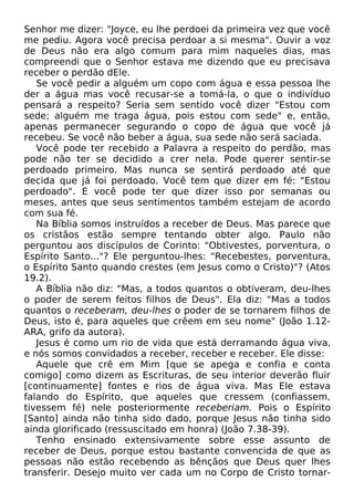 Senhor me dizer: "Joyce, eu lhe perdoei da primeira vez que você
me pediu. Agora você precisa perdoar a si mesma". Ouvir a voz
de Deus não era algo comum para mim naqueles dias, mas
compreendi que o Senhor estava me dizendo que eu precisava
receber o perdão dEle.
Se você pedir a alguém um copo com água e essa pessoa lhe
der a água mas você recusar-se a tomá-la, o que o indivíduo
pensará a respeito? Seria sem sentido você dizer "Estou com
sede; alguém me traga água, pois estou com sede" e, então,
apenas permanecer segurando o copo de água que você já
recebeu. Se você não beber a água, sua sede não será saciada.
Você pode ter recebido a Palavra a respeito do perdão, mas
pode não ter se decidido a crer nela. Pode querer sentir-se
perdoado primeiro. Mas nunca se sentirá perdoado até que
decida que já foi perdoado. Você tem que dizer em fé: "Estou
perdoado". E você pode ter que dizer isso por semanas ou
meses, antes que seus sentimentos também estejam de acordo
com sua fé.
Na Bíblia somos instruídos a receber de Deus. Mas parece que
os cristãos estão sempre tentando obter algo. Paulo não
perguntou aos discípulos de Corinto: "Obtivestes, porventura, o
Espírito Santo..."? Ele perguntou-lhes: "Recebestes, porventura,
o Espírito Santo quando crestes (em Jesus como o Cristo)"? (Atos
19.2).
A Bíblia não diz: "Mas, a todos quantos o obtiveram, deu-lhes
o poder de serem feitos filhos de Deus". Ela diz: "Mas a todos
quantos o receberam, deu-lhes o poder de se tornarem filhos de
Deus, isto é, para aqueles que crêem em seu nome" (João 1.12ARA, grifo da autora).
Jesus é como um rio de vida que está derramando água viva,
e nós somos convidados a receber, receber e receber. Ele disse:
Aquele que crê em Mim [que se apega e confia e conta
comigo] como dizem as Escrituras, de seu interior deverão fluir
[continuamente] fontes e rios de água viva. Mas Ele estava
falando do Espírito, que aqueles que cressem (confiassem,
tivessem fé) nele posteriormente receberiam. Pois o Espírito
[Santo] ainda não tinha sido dado, porque Jesus não tinha sido
ainda glorificado (ressuscitado em honra) (João 7.38-39).
Tenho ensinado extensivamente sobre esse assunto de
receber de Deus, porque estou bastante convencida de que as
pessoas não estão recebendo as bênçãos que Deus quer lhes
transferir. Desejo muito ver cada um no Corpo de Cristo tornar-

 