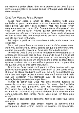 se maduro e poder dizer: "Sim, essa promessa de Deus é para
mim, e eu a receberei para que eu não tenha que viver sob culpa
e condenação".

DEUS AMA VOCÊ

DE

FORMA PERFEITA

Posso falar sobre o amor de Deus durante toda uma
conferência, posso demonstrar todas as diferentes formas como
Deus prova Seu amor para conosco, mas não posso forçar
ninguém a receber o amor dEle. Essa é uma escolha pessoal que
cada um tem de fazer. Mesmo quando cometemos erros e
sabemos que não merecemos o amor de Deus, ainda devemos
receber o amor dEle com o objetivo de desfrutar a plenitude do
que Ele quer que tenhamos.
Encorajo-o a praticar isso numa base diária, abrindo sua boca
e dizendo:
Deus, sei que o Senhor me ama e vou caminhar nesse amor
hoje. Vou desfrutar Seu amor, porque sei que o Senhor me ama,
mesmo que eu não mereça, e, Deus, isso torna tudo melhor.
O amor de Deus é uma das mais importantes mensagens para
o Corpo de Cristo nos dias de hoje. O amor de Deus é o principal
tema sobre o qual as pessoas precisam ter uma revelação. As
pessoas não precisam de um ensino sobre o amor de Deus tanto
quanto precisam de uma experiência pessoal e a compreensão
de quanto Deus as ama como indivíduos.
O amor de Deus levará você para a vitória quando todos os
poderes e principados do inferno parecerem se unir contra você.
O amor de Deus conduzirá você em meio às tempestades da
vida para um lugar de paz e calma. Mas você nunca será mais
que um vencedor (veja Romanos 8.37) se não tiver uma
revelação de quanto é amado por Deus.
Temos de saber que Deus nos ama mesmo durante os
momentos em que cometemos erros. Seu amor não é restrito
aos dias em que pensamos que nos comportamos bem.
Precisamos ter confiança no amor dEle especialmente quando
estamos em tri-bulação e quando o diabo está nos atormentando
com acusações, tais como;, "Bem, você deve ter feito algo
errado".
Quando o acusador se aproxima, temos de saber que Deus
nos ama.
Mesmo se fizermos algo errado, mesmo se abrirmos uma
porta para o diabo entrar, mesmo se agirmos em ignorância,

 