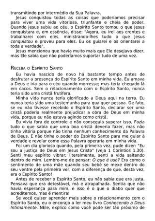 transmitindo por intermédio da Sua Palavra.
Jesus conquistou todas as coisas que poderíamos precisar
para viver uma vida vitoriosa, triunfante e cheia de poder.
Quando Jesus subiu ao céu, o Espírito Santo tomou o que Jesus
conquistara e, em essência, disse: "Agora, eu irei aos crentes e
trabalharei com eles, ministrando-lhes tudo o que Jesus
conquistou e proveu para eles. Eu os guiarei e os orientarei a
toda a verdade".
Jesus mencionou que havia muito mais que Ele desejava dizer,
mas Ele sabia que não poderíamos suportar tudo de uma vez.

RECEBA

O

ESPÍRITO SANTO

Eu havia nascido de novo há bastante tempo antes de
desfrutar a presença do Espírito Santo em minha vida. Eu amava
a Deus e iria para o céu quando morresse; mas teria chegado lá
em cacos. Sem o relacionamento com o Espírito Santo, nunca
teria sido uma cristã frutífera.
Minha vida nunca teria glorificado a Deus aqui na terra. Eu
nunca teria sido uma testemunha para qualquer pessoa. De fato,
se eu não tivesse recebido o Espírito Santo, declarar ser uma
cristã poderia realmente prejudicar a obra de Deus em minha
vida, porque eu não estava agindo como cristã.
Eu vivia fora de controle e não conseguia superar isso. Fazia
tudo o que sabia que uma boa cristã deveria fazer, mas não
tinha vitória porque não tinha nenhum conhecimento da Palavra
de Deus. E não tinha o poder do Espírito Santo para me guiar à
verdade e revelar como essa Palavra operaria em minha vida.
Foi um dia glorioso quando, pela primeira vez, pude dizer: "Eu
sou a justiça de Deus em Jesus Cristo" (veja 1 Coríntios 1.30).
Senti meu espírito vibrar; literalmente, senti a vida saltando
dentro de mim. Lembro-me de pensar: O que é uso? Era como o
sentimento de uma mãe quando seu bebê se mexe dentro do
seu ventre pela primeira ver, com a diferença de que, desta vez,
era o Espírito Santo!
Antes de receber o Espírito Santo, eu não sabia que era justa.
Pensava que era detestável, má e atrapalhada. Sentia que não
havia esperança para mim, e isso é o que o diabo quer que
acreditemos, mas é mentira!
Se você quiser aprender mais sobre o relacionamento com o
Espírito Santo, eu o encorajo a ler meu livro Conhecendo a Deus
Intimamente. NEle, explico como você pode ser tão próximo de

 