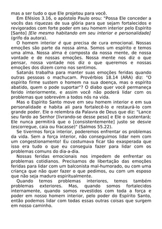 mas a ser tudo o que Ele projetou para você.
Em Efésios 3.16, o apóstolo Paulo orou: "Possa Ele conceder a
vocês das riquezas de sua glória para que sejam fortalecidos e
revigorados com forte poder em seu homem interior pelo Espírito
[Santo] [Ele mesmo habitando em seu interior e personalidade]
(grifo da autora).
O homem interior é que precisa de cura emocional. Nossas
emoções são parte da nossa alma. Somos um espírito e temos
uma alma. Nossa alma é composta da nossa mente, de nossa
vontade e de nossas emoções. Nossa mente nos diz o que
pensar, nossa vontade nos diz o que queremos e nossas
emoções dos dizem como nos sentimos.
Satanás trabalha para manter suas emoções feridas quando
outras pessoas o machucam. Provérbios 18.14 (ARA) diz: "O
espírito firme sustem o homem na sua doença, mas o espírito
abatido, quem o pode suportar"? O diabo quer você permaneça
ferido interiormente, e assim você não poderá lidar com os
problemas que sobrevém a todos nós na vida.
Mas o Espírito Santo move em seu homem interior e em sua
personalidade e habita ali para fortalecê-lo e restaurá-lo com
grande poder. Ele o relembra da Palavra de Deus que diz: "Lance
seu fardo ao Senhor [livrando-se desse peso] e Ele o sustentará;
Ele nunca permitirá que o [consistentemente] justo se desvie
(escorregue, caia ou fracasse)" (Salmos 55.22).
Se tivermos força interior, poderemos enfrentar os problemas
da vida. Sem a força interior, não conseguimos lidar nem com
um congestionamento! Eu costumava ficar tão exasperada que
isso era tudo o que eu conseguia fazer para lidar com os
problemas comuns do dia-a-dia.
Nossas feridas emocionais nos impedem de enfrentar os
problemas cotidianos. Precisamos de libertação das emoções
feridas para lidar com um balconista mal-humorado, ou com uma
criança que não quer fazer o que pedimos, ou com um esposo
que não seja maduro espiritualmente.
Quando temos problemas interiores, temos também
problemas exteriores. Mas, quando somos fortalecidos
internamente, quando somos revestidos com toda a força e
poder em nosso homem interior, pelo poder do Espírito Santo,
então podemos lidar com todas essas outras coisas que surgem
em nosso caminho.

 