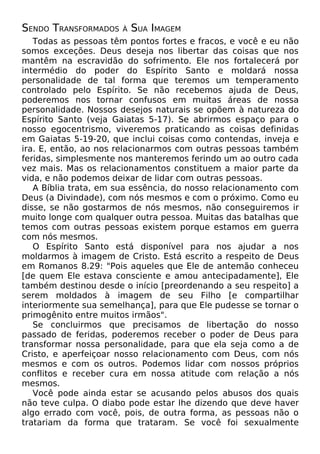 SENDO TRANSFORMADOS

À

SUA IMAGEM

Todas as pessoas têm pontos fortes e fracos, e você e eu não
somos exceções. Deus deseja nos libertar das coisas que nos
mantêm na escravidão do sofrimento. Ele nos fortalecerá por
intermédio do poder do Espírito Santo e moldará nossa
personalidade de tal forma que teremos um temperamento
controlado pelo Espírito. Se não recebemos ajuda de Deus,
poderemos nos tornar confusos em muitas áreas de nossa
personalidade. Nossos desejos naturais se opõem à natureza do
Espírito Santo (veja Gaiatas 5-17). Se abrirmos espaço para o
nosso egocentrismo, viveremos praticando as coisas definidas
em Gaiatas 5-19-20, que inclui coisas como contendas, inveja e
ira. E, então, ao nos relacionarmos com outras pessoas também
feridas, simplesmente nos manteremos ferindo um ao outro cada
vez mais. Mas os relacionamentos constituem a maior parte da
vida, e não podemos deixar de lidar com outras pessoas.
A Bíblia trata, em sua essência, do nosso relacionamento com
Deus (a Divindade), com nós mesmos e com o próximo. Como eu
disse, se não gostarmos de nós mesmos, não conseguiremos ir
muito longe com qualquer outra pessoa. Muitas das batalhas que
temos com outras pessoas existem porque estamos em guerra
com nós mesmos.
O Espírito Santo está disponível para nos ajudar a nos
moldarmos à imagem de Cristo. Está escrito a respeito de Deus
em Romanos 8.29: "Pois aqueles que Ele de antemão conheceu
[de quem Ele estava consciente e amou antecipadamente], Ele
também destinou desde o início [preordenando a seu respeito] a
serem moldados à imagem de seu Filho [e compartilhar
interiormente sua semelhança], para que Ele pudesse se tornar o
primogênito entre muitos irmãos".
Se concluirmos que precisamos de libertação do nosso
passado de feridas, poderemos receber o poder de Deus para
transformar nossa personalidade, para que ela seja como a de
Cristo, e aperfeiçoar nosso relacionamento com Deus, com nós
mesmos e com os outros. Podemos lidar com nossos próprios
conflitos e receber cura em nossa atitude com relação a nós
mesmos.
Você pode ainda estar se acusando pelos abusos dos quais
não teve culpa. O diabo pode estar lhe dizendo que deve haver
algo errado com você, pois, de outra forma, as pessoas não o
tratariam da forma que trataram. Se você foi sexualmente

 