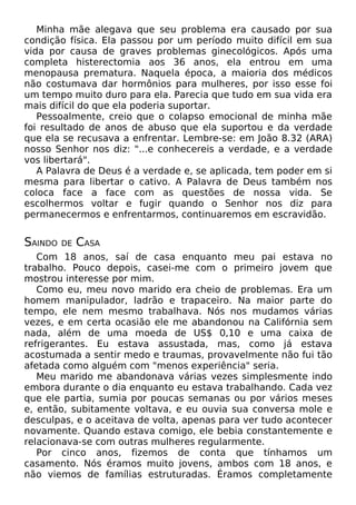 Minha mãe alegava que seu problema era causado por sua
condição física. Ela passou por um período muito difícil em sua
vida por causa de graves problemas ginecológicos. Após uma
completa histerectomia aos 36 anos, ela entrou em uma
menopausa prematura. Naquela época, a maioria dos médicos
não costumava dar hormônios para mulheres, por isso esse foi
um tempo muito duro para ela. Parecia que tudo em sua vida era
mais difícil do que ela poderia suportar.
Pessoalmente, creio que o colapso emocional de minha mãe
foi resultado de anos de abuso que ela suportou e da verdade
que ela se recusava a enfrentar. Lembre-se: em João 8.32 (ARA)
nosso Senhor nos diz: "...e conhecereis a verdade, e a verdade
vos libertará".
A Palavra de Deus é a verdade e, se aplicada, tem poder em si
mesma para libertar o cativo. A Palavra de Deus também nos
coloca face a face com as questões de nossa vida. Se
escolhermos voltar e fugir quando o Senhor nos diz para
permanecermos e enfrentarmos, continuaremos em escravidão.

SAINDO

DE

CASA

Com 18 anos, saí de casa enquanto meu pai estava no
trabalho. Pouco depois, casei-me com o primeiro jovem que
mostrou interesse por mim.
Como eu, meu novo marido era cheio de problemas. Era um
homem manipulador, ladrão e trapaceiro. Na maior parte do
tempo, ele nem mesmo trabalhava. Nós nos mudamos várias
vezes, e em certa ocasião ele me abandonou na Califórnia sem
nada, além de uma moeda de US$ 0,10 e uma caixa de
refrigerantes. Eu estava assustada, mas, como já estava
acostumada a sentir medo e traumas, provavelmente não fui tão
afetada como alguém com "menos experiência" seria.
Meu marido me abandonava várias vezes simplesmente indo
embora durante o dia enquanto eu estava trabalhando. Cada vez
que ele partia, sumia por poucas semanas ou por vários meses
e, então, subitamente voltava, e eu ouvia sua conversa mole e
desculpas, e o aceitava de volta, apenas para ver tudo acontecer
novamente. Quando estava comigo, ele bebia constantemente e
relacionava-se com outras mulheres regularmente.
Por cinco anos, fizemos de conta que tínhamos um
casamento. Nós éramos muito jovens, ambos com 18 anos, e
não viemos de famílias estruturadas. Éramos completamente

 
