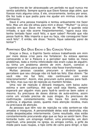 Lembro-me de ter atravessado um período no qual nunca me
sentia satisfeita. Sempre queria que Dave fizesse algo além, que
fizesse mais alguma coisa. E ele, sinceramente, tentou por anos.
Ele fez tudo o que podia para me ajudar em minhas crises de
sofrimento.
Dave é uma pessoa tranqüila e tentou arduamente me fazer
feliz. Mas um dia ele olhou para mim e disse: '"Mulher"' (a única
ocasião em que Dave me chama de 'Mulher' é quando está
irritado, o que não ocorre freqüentemente), "agora ouça isto:
tenho tentado fazer você feliz, e quer saber? Percebi que não
posso fazê-lo. Não importa o que eu faça, não conseguirei fazer
você feliz". E então, ele disse: "Assim, fique sabendo: parei de
tentar"!

PERMITINDO QUE DEUS ENCHA

O

SEU CORAÇÃO VAZIO

Graças a Deus, o Espírito Santo estava trabalhando em mim
por meio dessa crise para me fortalecer. Eu estava apenas
começando a ler a Palavra e a perceber que todos os meus
problemas, toda a minha infelicidade não eram culpa de alguém;
eu tinha um problema dentro de mim. Assim, comecei a
cooperar com Deus para que minha vida fosse transformada.
Muitas pessoas casadas procuram o divórcio quando
percebem que seu cônjuge não irá fazê-las feliz. Elas dizem: "Se
você não me faz feliz, não continuarei com esse
relacionamento". Assim, elas procuram outra pessoa para fazêlas feliz, mas sua raiz de rejeição as mantém feridas.
Uma raiz de rejeição o deixará inseguro, com baixa autoestima e sem confiança. Até que você seja liberto, sempre
esperará por alguém mais para fazê-lo sentir-se bem sobre si
mesmo. Eu precisava de doses diárias de auto-estima, assim
como um viciado precisa de suas drogas. Eu precisava de
reafirmação constantemente; não havia fim para minha
carência, e algumas vezes, quanto mais atenção recebia, mais
eu precisava de atenção.
As pessoas que têm raiz de rejeição na vida sentem-se não
amadas e inseguras. A personalidade delas está destruída; elas
estão despedaçadas interiormente. Como resultado, elas estão
constantemente procurando algo que as faça se sentir bem. Elas
tentarão tudo: um emprego melhor, uma promoção, um dom
espiritual, uma posição na igreja, os amigos certos, a grife da
moda para suas roupas, o tipo certo de carro para dirigir, o tipo

 