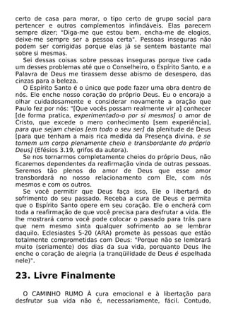 certo de casa para morar, o tipo certo de grupo social para
pertencer e outros complementos infindáveis. Elas parecem
sempre dizer; "Diga-me que estou bem, encha-me de elogios,
deixe-me sempre ser a pessoa certa". Pessoas inseguras não
podem ser corrigidas porque elas já se sentem bastante mal
sobre si mesmas.
Sei dessas coisas sobre pessoas inseguras porque tive cada
um desses problemas até que o Conselheiro, o Espírito Santo, e a
Palavra de Deus me tirassem desse abismo de desespero, das
cinzas para a beleza.
O Espírito Santo é o único que pode fazer uma obra dentro de
nós. Ele enche nosso coração do próprio Deus. Eu o encorajo a
olhar cuidadosamente e considerar novamente a oração que
Paulo fez por nós: "[Que vocês possam realmente vir a] conhecer
[de forma pratica, experimentado-o por si mesmos] o amor de
Cristo, que excede o mero conhecimento [sem experiência],
para que sejam cheios [em todo o seu ser] da plenitude de Deus
[para que tenham a mais rica medida da Presença divina, e se
tornem um corpo plenamente cheio e transbordante do próprio
Deus] (Efésios 3.19, grifos da autora).
Se nos tornarmos completamente cheios do próprio Deus, não
ficaremos dependentes da reafirmação vinda de outras pessoas.
Seremos tão plenos do amor de Deus que esse amor
transbordará no nosso relacionamento com Ele, com nós
mesmos e com os outros.
Se você permitir que Deus faça isso, Ele o libertará do
sofrimento do seu passado. Receba a cura de Deus e permita
que o Espírito Santo opere em seu coração. Ele o encherá com
toda a reafirmação de que você precisa para desfrutar a vida. Ele
lhe mostrará como você pode colocar o passado para trás para
que nem mesmo sinta qualquer sofrimento ao se lembrar
daquilo. Eclesiastes 5-20 (ARA) promete às pessoas que estão
totalmente comprometidas com Deus: "Porque não se lembrará
muito (seriamente) dos dias da sua vida, porquanto Deus lhe
enche o coração de alegria (a tranqüilidade de Deus é espelhada
nele)".

23. Livre Finalmente
O CAMINHO RUMO À cura emocional e à libertação para
desfrutar sua vida não é, necessariamente, fácil. Contudo,

 