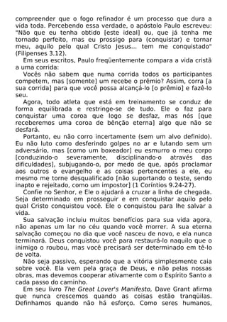 compreender que o fogo refinador é um processo que dura a
vida toda. Percebendo essa verdade, o apóstolo Paulo escreveu:
"Não que eu tenha obtido [este ideal] ou, que já tenha me
tornado perfeito, mas eu prossigo para (conquistar) e tornar
meu, aquilo pelo qual Cristo Jesus... tem me conquistado"
(Filipenses 3.12).
Em seus escritos, Paulo freqüentemente compara a vida cristã
a uma corrida:
Vocês não sabem que numa corrida todos os participantes
competem, mas [somente] um recebe o prêmio? Assim, corra [a
sua corrida] para que você possa alcançá-lo [o prêmio] e fazê-lo
seu.
Agora, todo atleta que está em treinamento se conduz de
forma equilibrada e restringe-se de tudo. Ele o faz para
conquistar uma coroa que logo se desfaz, mas nós [que
receberemos uma coroa de bênção eterna] algo que não se
desfará.
Portanto, eu não corro incertamente (sem um alvo definido).
Eu não luto como desferindo golpes no ar e lutando sem um
adversário, mas [como um boxeador] eu esmurro o meu corpo
[conduzindo-o severamente, disciplinando-o através das
dificuldades], subjugando-o, por medo de que, após proclamar
aos outros o evangelho e as coisas pertencentes a ele, eu
mesmo me torne desqualificado [não suportando o teste, sendo
inapto e rejeitado, como um impostor] (1 Coríntios 9.24-27).
Confie no Senhor, e Ele o ajudará a cruzar a linha de chegada.
Seja determinado em prosseguir e em conquistar aquilo pelo
qual Cristo conquistou você. Ele o conquistou para lhe salvar a
vida.
Sua salvação incluiu muitos benefícios para sua vida agora,
não apenas um lar no céu quando você morrer. A sua eterna
salvação começou no dia que você nasceu de novo, e ela nunca
terminará. Deus conquistou você para restaurá-lo naquilo que o
inimigo o roubou, mas você precisará ser determinado em tê-lo
de volta.
Não seja passivo, esperando que a vitória simplesmente caia
sobre você. Ela vem pela graça de Deus, e não pelas nossas
obras, mas devemos cooperar ativamente com o Espírito Santo a
cada passo do caminho.
Em seu livro The Great Lover's Manifesto, Dave Grant afirma
que nunca crescemos quando as coisas estão tranqüilas.
Definhamos quando não há esforço. Como seres humanos,

 