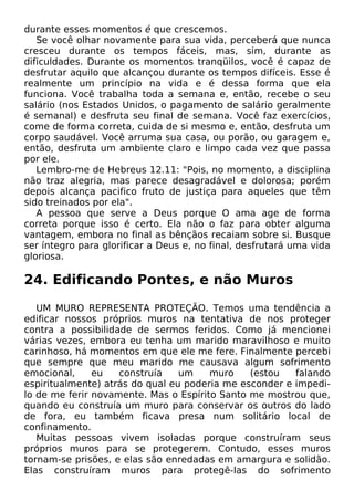durante esses momentos é que crescemos.
Se você olhar novamente para sua vida, perceberá que nunca
cresceu durante os tempos fáceis, mas, sim, durante as
dificuldades. Durante os momentos tranqüilos, você é capaz de
desfrutar aquilo que alcançou durante os tempos difíceis. Esse é
realmente um princípio na vida e é dessa forma que ela
funciona. Você trabalha toda a semana e, então, recebe o seu
salário (nos Estados Unidos, o pagamento de salário geralmente
é semanal) e desfruta seu final de semana. Você faz exercícios,
come de forma correta, cuida de si mesmo e, então, desfruta um
corpo saudável. Você arruma sua casa, ou porão, ou garagem e,
então, desfruta um ambiente claro e limpo cada vez que passa
por ele.
Lembro-me de Hebreus 12.11: "Pois, no momento, a disciplina
não traz alegria, mas parece desagradável e dolorosa; porém
depois alcança pacifico fruto de justiça para aqueles que têm
sido treinados por ela".
A pessoa que serve a Deus porque O ama age de forma
correta porque isso é certo. Ela não o faz para obter alguma
vantagem, embora no final as bênçãos recaiam sobre si. Busque
ser íntegro para glorificar a Deus e, no final, desfrutará uma vida
gloriosa.

24. Edificando Pontes, e não Muros
UM MURO REPRESENTA PROTEÇÃO. Temos uma tendência a
edificar nossos próprios muros na tentativa de nos proteger
contra a possibilidade de sermos feridos. Como já mencionei
várias vezes, embora eu tenha um marido maravilhoso e muito
carinhoso, há momentos em que ele me fere. Finalmente percebi
que sempre que meu marido me causava algum sofrimento
emocional,
eu
construía
um
muro
(estou
falando
espiritualmente) atrás do qual eu poderia me esconder e impedilo de me ferir novamente. Mas o Espírito Santo me mostrou que,
quando eu construía um muro para conservar os outros do lado
de fora, eu também ficava presa num solitário local de
confinamento.
Muitas pessoas vivem isoladas porque construíram seus
próprios muros para se protegerem. Contudo, esses muros
tornam-se prisões, e elas são enredadas em amargura e solidão.
Elas construíram muros para protegê-las do sofrimento

 