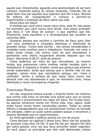 aquele que, literalmente, aguarda uma oportunidade de ser bom
conosco, trazendo justiça às nossas situações. Contudo, Ele só
pode fazer isso por aqueles que esperam que Ele o faça. Desista
do esforço da "autoproteção" e comece a permitir-se
experimentar a proteção de Deus sobre sua vida.
Deixe Deus ser Deus!
A medida que você entra nesse novo reino, pela fé, não posso
lhe prometer que você nunca será ferido, mas posso prometer
que Deus é "um Deus de justiça", o que significa que Ele,
finalmente, trará equilíbrio e o recompensará por escolher os
caminhos dEle.
Qualquer pessoa que escolhe o caminho de Deus para lidar
com seus problemas e situações dolorosas é destinada às
grandes coisas: "Como está escrito... nós somos considerados e
contados como ovelhas para o matadouro. Contudo, em meio a
todas essas coisas, nós somos mais do que vencedores e
ganhamos uma vitória insuperável através daquele que nos
amou" (Romanos 8.36,37, grifo da autora).
Como podemos ser mais do que vencedores, ao mesmo
tempo que parecemos como ovelhas sendo levadas para o
matadouro? A resposta é simples: ainda que pareça que estamos
sendo explorados, ainda que pareça que o Senhor não irá nos
resgatar, somos mais que vencedores porque, em "meio à
confusão", temos a certeza de que nosso Deus nunca nos
deixará nem nos abandonará e que, no momento certo, nossa
libertação e nossa recompensa chegarão.

CONSTRUINDO PONTES
Um dia, enquanto estava orando, o Espírito Santo me mostrou
que minha vida tinha se tornado uma ponte para que os outros
passassem e encontrassem seu lugar em Deus. Por muitos anos,
eu apenas construíra muros em minha vida, mas, agora, onde
antes havia muros foram construídas pontes. Todas as coisas
difíceis e desagradáveis que me aconteceram tinham se tornado
em estradas, sobre as quais outros podiam passar e encontrar a
mesma liberdade que eu experimentara.
Eu tinha aprendido a edificar pontes em vez de muros.
Como declarei no capítulo 5 deste livro, Deus não faz acepção
de pessoas (veja Atos 10.34). O que Ele faz por alguém Ele fará
por outra pessoa, uma vez que Seus preceitos sejam seguidos.
Se você seguir os princípios que têm sido destacados nestas

 