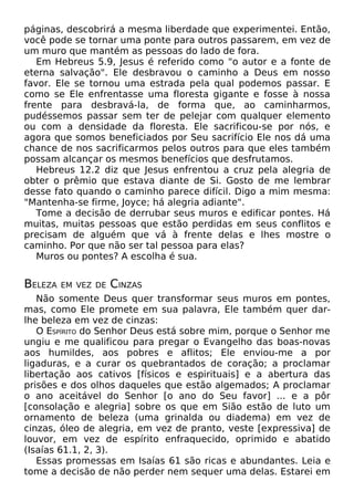 páginas, descobrirá a mesma liberdade que experimentei. Então,
você pode se tornar uma ponte para outros passarem, em vez de
um muro que mantém as pessoas do lado de fora.
Em Hebreus 5.9, Jesus é referido como "o autor e a fonte de
eterna salvação". Ele desbravou o caminho a Deus em nosso
favor. Ele se tornou uma estrada pela qual podemos passar. E
como se Ele enfrentasse uma floresta gigante e fosse à nossa
frente para desbravá-la, de forma que, ao caminharmos,
pudéssemos passar sem ter de pelejar com qualquer elemento
ou com a densidade da floresta. Ele sacrificou-se por nós, e
agora que somos beneficiados por Seu sacrifício Ele nos dá uma
chance de nos sacrificarmos pelos outros para que eles também
possam alcançar os mesmos benefícios que desfrutamos.
Hebreus 12.2 diz que Jesus enfrentou a cruz pela alegria de
obter o prêmio que estava diante de Si. Gosto de me lembrar
desse fato quando o caminho parece difícil. Digo a mim mesma:
"Mantenha-se firme, Joyce; há alegria adiante".
Tome a decisão de derrubar seus muros e edificar pontes. Há
muitas, muitas pessoas que estão perdidas em seus conflitos e
precisam de alguém que vá à frente delas e lhes mostre o
caminho. Por que não ser tal pessoa para elas?
Muros ou pontes? A escolha é sua.

BELEZA

EM VEZ DE

CINZAS

Não somente Deus quer transformar seus muros em pontes,
mas, como Ele promete em sua palavra, Ele também quer darlhe beleza em vez de cinzas:
O ESPÍRITO do Senhor Deus está sobre mim, porque o Senhor me
ungiu e me qualificou para pregar o Evangelho das boas-novas
aos humildes, aos pobres e aflitos; Ele enviou-me a por
ligaduras, e a curar os quebrantados de coração; a proclamar
libertação aos cativos [físicos e espirituais] e a abertura das
prisões e dos olhos daqueles que estão algemados; A proclamar
o ano aceitável do Senhor [o ano do Seu favor] ... e a pôr
[consolação e alegria] sobre os que em Sião estão de luto um
ornamento de beleza (uma grinalda ou diadema) em vez de
cinzas, óleo de alegria, em vez de pranto, veste [expressiva] de
louvor, em vez de espírito enfraquecido, oprimido e abatido
(Isaías 61.1, 2, 3).
Essas promessas em Isaías 61 são ricas e abundantes. Leia e
tome a decisão de não perder nem sequer uma delas. Estarei em

 