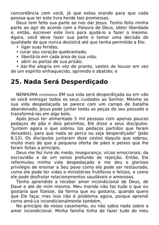 concordância com você, já que estou orando para que cada
pessoa que ler este livro herde tais promessas.
Deus tem feito sua parte ao nos dar Jesus. Tenho feito minha
parte ao agir de acordo com a Palavra de Deus, obter liberdade
e, então, escrever este livro para ajudá-lo a fazer o mesmo.
Agora, você deve fazer sua parte e tomar uma decisão de
qualidade de que nunca desistirá até que tenha permitido a Ele:
• ligar suas feridas;
• curar seu coração quebrantado;
• libertá-lo em cada área de sua vida;
• abrir as portas de sua prisão;
• dar-lhe alegria em vez de pranto, vestes de louvor em vez
de um espírito enfraquecido, oprimido e abatido; e

25. Nada Será Desperdiçado
NENHUMA EXPERIÊNCIA EM sua vida será desperdiçada ou em vão
se você entregar todos os seus cuidados ao Senhor. Mesmo se
sua vida despedaçada se parece com um campo de batalha
abandonado, Jesus pode juntar todas as peças do seu passado e
transformá-las em algo belo.
Após Jesus ter alimentado 5 mil pessoas com apenas poucos
pedaços de pão e dois peixinhos, Ele disse a seus discípulos:
"Juntem agora o que sobrou (os pedaços partidos que foram
deixados), para que nada se perca ou seja desperdiçado" (João
6.12). Os discípulos juntaram doze cestos daquilo que sobrou,
muito mais do que a pequena oferta de pães e peixes que lhe
foram feitas a princípio.
Deus me fez livre do medo, insegurança, vícios emocionais, da
escravidão e de um senso profundo de rejeição. Então, Ele
reformulou minha vida despedaçada e me deu o glorioso
privilégio de ensinar a Seu povo como ele pode ser restaurado,
como ele pode ter vidas e ministérios frutíferos e felizes, e como
ele pode desfrutar relacionamentos saudáveis e amorosos.
Tenho aprendido a receber amor incondicional de Deus, de
Dave e até de mim mesma. Meu marido não faz tudo o que eu
gostaria que fizesse, da forma que eu gostaria, quando quero
que Ele faça; mas isso não é problema agora, porque aprendi
como amá-Lo incondicionalmente também.
No princípio do nosso casamento, eu não sabia nada sobre o
amor incondicional. Minha família tinha de fazer tudo do meu

 