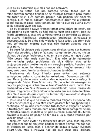 jeito ou eu assumiria que eles não me amavam.
Como eu sofria por um coração ferido, todos que se
relacionavam comigo tinham de se esforçar bastante para tentar
me fazer feliz. Eles sofriam porque não podiam ser sinceros
comigo. Eles nunca podiam honestamente dizer-me a verdade
sobre qualquer coisa. Eles tinham de falar o que eu queria ouvir
se quisessem viver em paz.
Se eu dissesse a Dave "Vamos tomar uma xícara de café", ele
não poderia dizer "Bem, eu não queria fazer isso agora", pois eu
ficaria aborrecida. Essa era a minha forma de controlar as coisas.
Eu estava fragilizada, despedaçada, quebrada, esmagada e
desestruturada. Eu tinha sido violada e fazia todos pagarem pelo
meu sofrimento, mesmo que eles não fossem aqueles que o
causaram.
Se você foi violado pelo abuso, seus direitos como ser humano
foram desonrados, e isso o faz sentir-se oprimido. Assim, muitas
vítimas de abuso finalmente chegam a um ponto em que dizem:
"Não posso lidar mais com isso". Elas não estão realmente
atormentadas pelos problemas da vida diária; elas estão
subjugadas pelos problemas de um coração partido. Aqueles que
cresceram num lar desestruturado são freqüentemente tão
inseguros que criam lares desestruturados também.
Precisamos de força interior para evitar que sejamos
esmagados pelas circunstâncias exteriores. Devemos permitir
que Deus junte nossos sonhos despedaçados e nos refaça à
imagem de Cristo. Para fazer isso, Ele pode ter de esmagar as
poucas peças que sobraram e transformá-las num barro fino,
molhando-o com Sua Palavra e remodelando nossa massa de
sobras irregulares, colocando-nos de volta em sua roda do oleiro.
Mas Ele é mais do que capaz de formar algo miraculoso daquilo
que deixamos para Lhe entregar.
Jesus nos disse que no mundo teríamos aflições: Eu tenho dito
essas coisas para que em Mim vocês possam ter paz [perfeita] e
confiança. No mundo vocês terão tribulações e aflições e abalos
e frustrações; mas tenham bom ânimo [tenham coragem; sejam
confiantes, firmes, inabaláveis], pois Eu venci o mundo [Eu tenho
privado o mundo do poder de feri-los e Eu o tenho vencido por
vocês]" (João 16.33).
Ninguém pode evitar as tribulações desta vida, mas aqueles
que colocam sua fé em Jesus podem ter bom ânimo: "Muitas são
as aflições do justo, mas o Senhor de todas o livra." (Salmos
34.19-ARA). Mas a Palavra não diz que Deus nos libertará

 