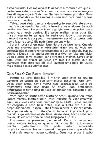 estão ouvindo. Eles me ouvem falar sobre a confusão em que eu
costumava estar e como Deus me restaurou, e essa mensagem
lhes dá esperança e fé de que Ele fará o mesmo por eles. Deus
extraiu valor das minhas ruínas e usou isso para curar outras
pessoas arruinadas.
Talvez você sinta que tem desperdiçado sua vida até agora,
mas ficar pensando nisso não o levará a lugar algum. Se você
confiar em Deus, Ele pode fazer algo glorioso a respeito desse
tempo que você perdeu. Ele pode realizar uma obra tão
maravilhosa no tempo que lhe resta que tudo o que passou
parecerá ter valido a pena, simplesmente por vê-Lo tomar tudo
isso e fazer o que só Ele pode fazer em sua vida.
Seria impossível eu estar fazendo o que faço hoje. Quando
Deus me chamou para o ministério, dizer que eu vivia em
confusão não é descrever precisamente o que acontecia. Mas eu
amava a Deus e não queria continuar a viver do jeito que vivia.
Eu não sabia como mudar, ser diferente e melhor. Levou anos
para Deus me trazer ao lugar em que Ele queria que eu
estivesse, mas creio que Ele está fazendo uma obra de justiça
mais rápida nesses últimos dias.

DEUS FARÁ O QUE PARECE IMPOSSÍVEL
Mesmo se levar décadas, é melhor você estar no seu no
caminho de subida do que permanecer descendo. Ore: Sim,
Deus, aqui estou. Tome minha vida despedaçada, junte os
fragmentos para que nada se perca. Não permaneça
despedaçado; tome uma decisão de confiar seu passado e seu
futuro ao Senhor.
Você pode se sentir como Marta se sentiu quando seu irmão
Lázaro morreu. Marta disse a Jesus: "Mestre, se você estivesse
aqui, meu irmão não teria morrido" (João 11.21). Jesus poderia
ter chegado à cena bem antes, mas a Bíblia diz que Ele,
propositadamente, esperou até Lázaro morrer e ser sepultado.
Ele esperou até que a situação se tornasse impossível, pois,
quando algo extremamente bom viesse dela, todos saberiam
que aquilo era uma obra de Deus (veja João 11.1-11).
Precisamos compreender que quando Deus não move em
nossas circunstâncias, ou quando não move tão rapidamente
quanto
gostaríamos,
Ele
pode
estar
esperando
propositadamente. Somente quando nós pensamos que não há
maneira de resolver nossa confusão, Deus nos provará quão

 