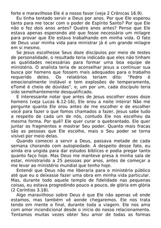 forte e maravilhoso Ele é a nosso favor (veja 2 Crônicas 16.9).
Eu tinha tentado servir a Deus por anos. Por que Ele esperou
tanto para me tocar com o poder de Espírito Santo? Por que Ele
não o fez dois anos antes? Quatro anos antes? Penso que Ele
estava apenas esperando até que fosse necessário um milagre
para provar que Ele estava trabalhando em minha vida. O fato
de Deus usar minha vida para ministrar já é um grande milagre
em si mesmo.
Se Jesus escolhesse Seus doze discípulos por meio de testes
de personalidade, o resultado teria indicado que eles não tinham
as qualidades necessárias para formar uma boa equipe de
ministério. O analista teria de aconselhar Jesus a continuar sua
busca por homens que fossem mais adequados para o trabalho
requerido deles. Os relatórios teriam dito: "Pedro é
emocionalmente instável e tem explosões de temperamento,
eTomé é cheio de dúvidas", e, um por um, cada discípulo teria
sido semelhantemente desqualificado.
E interessante notar que antes de Jesus escolher esses doze
homens (veja Lucas 6.12-16), Ele orou a noite inteira! Não me
pergunte quanto Ele orou antes de me escolher e de escolher
você para fazer o que fomos chamados a fazer. Jesus sabe tudo
a respeito de cada um de nós, contudo Ele nos escolheu da
mesma forma. Por quê? Ele quer curar o quebrantado. Ele quer
juntar os fragmentos e mostrar Seu poder. Quanto mais fracas
são as pessoas que Ele escolhe, mais o Seu poder se torna
visível por meio delas.
Quando comecei a servir a Deus, passava metade de cada
semana chorando com autopiedade. A despeito desse fato, eu
ainda era ungida para dar estudos bíblicos e podia pregar tanto
quanto faço hoje. Mas Deus me manteve presa à minha sala de
estar, ministrando a 25 pessoas por anos, antes de começar a
me levar ao ministério mundial que tenho hoje.
Entendi que Deus não me liberaria para o ministério público
até que eu o deixasse fazer uma obra em minha vida particular.
Mas, durante todo aquele templo de fidelidade nas pequenas
coisas, eu estava progredindo pouco a pouco, de glória em glória
(2 Coríntios 3.18).
Algo maravilhoso sobre Deus é que Ele não apenas vê onde
estamos, mas também vê aonde chegaremos. Ele nos trata
tendo em mente o final, durante toda a viagem. Ele nos ama
com amor incondicional desde o início do nosso relacionamento.
Tentamos muitas vezes obter Seu amor de todas as formas

 