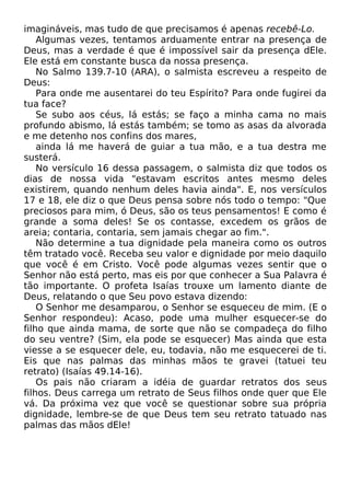 imagináveis, mas tudo de que precisamos é apenas recebê-Lo.
Algumas vezes, tentamos arduamente entrar na presença de
Deus, mas a verdade é que é impossível sair da presença dEle.
Ele está em constante busca da nossa presença.
No Salmo 139.7-10 (ARA), o salmista escreveu a respeito de
Deus:
Para onde me ausentarei do teu Espírito? Para onde fugirei da
tua face?
Se subo aos céus, lá estás; se faço a minha cama no mais
profundo abismo, lá estás também; se tomo as asas da alvorada
e me detenho nos confins dos mares,
ainda lá me haverá de guiar a tua mão, e a tua destra me
susterá.
No versículo 16 dessa passagem, o salmista diz que todos os
dias de nossa vida "estavam escritos antes mesmo deles
existirem, quando nenhum deles havia ainda". E, nos versículos
17 e 18, ele diz o que Deus pensa sobre nós todo o tempo: "Que
preciosos para mim, ó Deus, são os teus pensamentos! E como é
grande a soma deles! Se os contasse, excedem os grãos de
areia; contaria, contaria, sem jamais chegar ao fim.".
Não determine a tua dignidade pela maneira como os outros
têm tratado você. Receba seu valor e dignidade por meio daquilo
que você é em Cristo. Você pode algumas vezes sentir que o
Senhor não está perto, mas eis por que conhecer a Sua Palavra é
tão importante. O profeta Isaías trouxe um lamento diante de
Deus, relatando o que Seu povo estava dizendo:
O Senhor me desamparou, o Senhor se esqueceu de mim. (E o
Senhor respondeu): Acaso, pode uma mulher esquecer-se do
filho que ainda mama, de sorte que não se compadeça do filho
do seu ventre? (Sim, ela pode se esquecer) Mas ainda que esta
viesse a se esquecer dele, eu, todavia, não me esquecerei de ti.
Eis que nas palmas das minhas mãos te gravei (tatuei teu
retrato) (Isaías 49.14-16).
Os pais não criaram a idéia de guardar retratos dos seus
filhos. Deus carrega um retrato de Seus filhos onde quer que Ele
vá. Da próxima vez que você se questionar sobre sua própria
dignidade, lembre-se de que Deus tem seu retrato tatuado nas
palmas das mãos dEle!

 