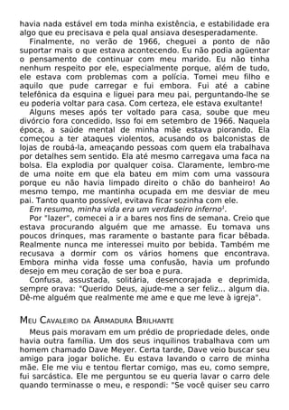 havia nada estável em toda minha existência, e estabilidade era
algo que eu precisava e pela qual ansiava desesperadamente.
Finalmente, no verão de 1966, cheguei a ponto de não
suportar mais o que estava acontecendo. Eu não podia agüentar
o pensamento de continuar com meu marido. Eu não tinha
nenhum respeito por ele, especialmente porque, além de tudo,
ele estava com problemas com a polícia. Tomei meu filho e
aquilo que pude carregar e fui embora. Fui até a cabine
telefônica da esquina e liguei para meu pai, perguntando-lhe se
eu poderia voltar para casa. Com certeza, ele estava exultante!
Alguns meses após ter voltado para casa, soube que meu
divórcio fora concedido. Isso foi em setembro de 1966. Naquela
época, a saúde mental de minha mãe estava piorando. Ela
começou a ter ataques violentos, acusando os balconistas de
lojas de roubá-la, ameaçando pessoas com quem ela trabalhava
por detalhes sem sentido. Ela até mesmo carregava uma faca na
bolsa. Ela explodia por qualquer coisa. Claramente, lembro-me
de uma noite em que ela bateu em mim com uma vassoura
porque eu não havia limpado direito o chão do banheiro! Ao
mesmo tempo, me mantinha ocupada em me desviar de meu
pai. Tanto quanto possível, evitava ficar sozinha com ele.
Em resumo, minha vida era um verdadeiro inferno1.
Por "lazer", comecei a ir a bares nos fins de semana. Creio que
estava procurando alguém que me amasse. Eu tomava uns
poucos drinques, mas raramente o bastante para ficar bêbada.
Realmente nunca me interessei muito por bebida. Também me
recusava a dormir com os vários homens que encontrava.
Embora minha vida fosse uma confusão, havia um profundo
desejo em meu coração de ser boa e pura.
Confusa, assustada, solitária, desencorajada e deprimida,
sempre orava: "Querido Deus, ajude-me a ser feliz... algum dia.
Dê-me alguém que realmente me ame e que me leve à igreja".

MEU CAVALEIRO

DA

ARMADURA BRILHANTE

Meus pais moravam em um prédio de propriedade deles, onde
havia outra família. Um dos seus inquilinos trabalhava com um
homem chamado Dave Meyer. Certa tarde, Dave veio buscar seu
amigo para jogar boliche. Eu estava lavando o carro de minha
mãe. Ele me viu e tentou flertar comigo, mas eu, como sempre,
fui sarcástica. Ele me perguntou se eu queria lavar o carro dele
quando terminasse o meu, e respondi: "Se você quiser seu carro

 