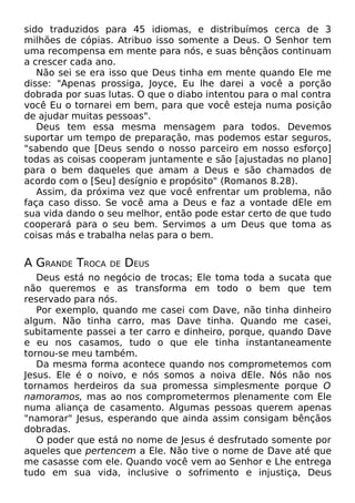 sido traduzidos para 45 idiomas, e distribuímos cerca de 3
milhões de cópias. Atribuo isso somente a Deus. O Senhor tem
uma recompensa em mente para nós, e suas bênçãos continuam
a crescer cada ano.
Não sei se era isso que Deus tinha em mente quando Ele me
disse: "Apenas prossiga, Joyce, Eu lhe darei a você a porção
dobrada por suas lutas. O que o diabo intentou para o mal contra
você Eu o tornarei em bem, para que você esteja numa posição
de ajudar muitas pessoas".
Deus tem essa mesma mensagem para todos. Devemos
suportar um tempo de preparação, mas podemos estar seguros,
"sabendo que [Deus sendo o nosso parceiro em nosso esforço]
todas as coisas cooperam juntamente e são [ajustadas no plano]
para o bem daqueles que amam a Deus e são chamados de
acordo com o [Seu] desígnio e propósito" (Romanos 8.28).
Assim, da próxima vez que você enfrentar um problema, não
faça caso disso. Se você ama a Deus e faz a vontade dEle em
sua vida dando o seu melhor, então pode estar certo de que tudo
cooperará para o seu bem. Servimos a um Deus que toma as
coisas más e trabalha nelas para o bem.

A GRANDE TROCA

DE

DEUS

Deus está no negócio de trocas; Ele toma toda a sucata que
não queremos e as transforma em todo o bem que tem
reservado para nós.
Por exemplo, quando me casei com Dave, não tinha dinheiro
algum. Não tinha carro, mas Dave tinha. Quando me casei,
subitamente passei a ter carro e dinheiro, porque, quando Dave
e eu nos casamos, tudo o que ele tinha instantaneamente
tornou-se meu também.
Da mesma forma acontece quando nos comprometemos com
Jesus. Ele é o noivo, e nós somos a noiva dEle. Nós não nos
tornamos herdeiros da sua promessa simplesmente porque O
namoramos, mas ao nos comprometermos plenamente com Ele
numa aliança de casamento. Algumas pessoas querem apenas
"namorar" Jesus, esperando que ainda assim consigam bênçãos
dobradas.
O poder que está no nome de Jesus é desfrutado somente por
aqueles que pertencem a Ele. Não tive o nome de Dave até que
me casasse com ele. Quando você vem ao Senhor e Lhe entrega
tudo em sua vida, inclusive o sofrimento e injustiça, Deus

 