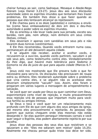 cheirar fumaça ao sair, como Sadraque, Mesaque e Abede-Nego
fizeram (veja Daniel 3.23-27). Jesus deu aos seus discípulos
autoridade sobre os espíritos imundos que tentariam lhes trazer
problemas. Ele também lhes disse o que fazer quando as
pessoas que eles tentavam alcançar os rejeitassem:
E Ele chamou para si os doze [apóstolos] e começou a enviálos [como Seus embaixadores] de dois em dois e deu-lhes
autoridade e poder sobre os espíritos imundos.
Ele os orientou a não levar nada para sua jornada, exceto seu
bordão, nem pão, nem alforje, nem dinheiro em seus cintos
(bolsas, cintas).
Eles deveriam ir apenas com sandálias em seus pés e não
levarem duas túnicas (vestimentas).
E Ele lhes recomendou, Quando vocês entrarem numa casa,
permaneçam ali até deixarem aquela cidade.
E se alguém não receber, aceitar e acolher vocês, e
recusarem-se a ouvi-los, quando vocês partirem, sacudam o pó
sob seus pés, como testemunho contra eles. Verdadeiramente
Eu lhes digo, que haverá mais tolerância para Sodoma e
Gomorra no dia do juízo do que para aquela cidade (Marcos 6.710).
Jesus está nos mostrando que Ele provera tudo o que for
necessário para servi-lo. Os discípulos não precisavam de roupa
extra ou dinheiro. Eles receberam autoridade sobre o problema
que viria contra eles, e se alguém não os aceitasse eles
deveriam simplesmente "sacudir" isso. Assim, eles foram e
pregaram em vários lugares a mensagem de arrependimento e
salvação.
Se você quer ser usado por Deus ou quer caminhar com Deus,
experimentará certo nível de rejeição, e muito provavelmente
essa rejeição virá de pessoas que importam muito para você:
sua família ou amigos íntimos.
Se Deus o toca e você quer ter um relacionamento mais
profundo com Ele do que com alguns dos seus amigos da igreja,
até mesmo eles provavelmente o rejeitarão. As pessoas não
querem que outras cheguem onde elas mesmas não estão
desejando ir. Se elas querem perseguir interesses carnais e você
quer seguir o Espírito, elas podem abertamente rejeitá-lo por sua
escolha.
Jesus disse das pessoas dos seus dias que resistiram e se
opuseram a ele: "Eles me odiaram sem motivo" (João 15.25).
Realmente me chocou pensar quão triste isso deve ter sido.

 