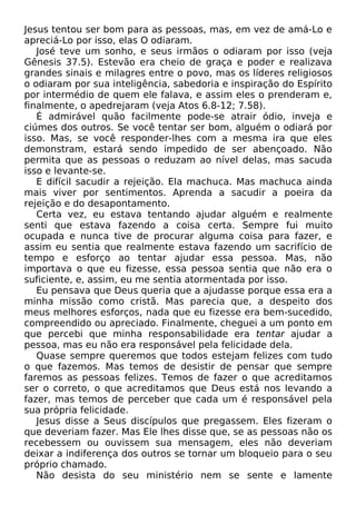 Jesus tentou ser bom para as pessoas, mas, em vez de amá-Lo e
apreciá-Lo por isso, elas O odiaram.
José teve um sonho, e seus irmãos o odiaram por isso (veja
Gênesis 37.5). Estevão era cheio de graça e poder e realizava
grandes sinais e milagres entre o povo, mas os líderes religiosos
o odiaram por sua inteligência, sabedoria e inspiração do Espírito
por intermédio de quem ele falava, e assim eles o prenderam e,
finalmente, o apedrejaram (veja Atos 6.8-12; 7.58).
É admirável quão facilmente pode-se atrair ódio, inveja e
ciúmes dos outros. Se você tentar ser bom, alguém o odiará por
isso. Mas, se você responder-lhes com a mesma ira que eles
demonstram, estará sendo impedido de ser abençoado. Não
permita que as pessoas o reduzam ao nível delas, mas sacuda
isso e levante-se.
E difícil sacudir a rejeição. Ela machuca. Mas machuca ainda
mais viver por sentimentos. Aprenda a sacudir a poeira da
rejeição e do desapontamento.
Certa vez, eu estava tentando ajudar alguém e realmente
senti que estava fazendo a coisa certa. Sempre fui muito
ocupada e nunca tive de procurar alguma coisa para fazer, e
assim eu sentia que realmente estava fazendo um sacrifício de
tempo e esforço ao tentar ajudar essa pessoa. Mas, não
importava o que eu fizesse, essa pessoa sentia que não era o
suficiente, e, assim, eu me sentia atormentada por isso.
Eu pensava que Deus queria que a ajudasse porque essa era a
minha missão como cristã. Mas parecia que, a despeito dos
meus melhores esforços, nada que eu fizesse era bem-sucedido,
compreendido ou apreciado. Finalmente, cheguei a um ponto em
que percebi que minha responsabilidade era tentar ajudar a
pessoa, mas eu não era responsável pela felicidade dela.
Quase sempre queremos que todos estejam felizes com tudo
o que fazemos. Mas temos de desistir de pensar que sempre
faremos as pessoas felizes. Temos de fazer o que acreditamos
ser o correto, o que acreditamos que Deus está nos levando a
fazer, mas temos de perceber que cada um é responsável pela
sua própria felicidade.
Jesus disse a Seus discípulos que pregassem. Eles fizeram o
que deveriam fazer. Mas Ele lhes disse que, se as pessoas não os
recebessem ou ouvissem sua mensagem, eles não deveriam
deixar a indiferença dos outros se tornar um bloqueio para o seu
próprio chamado.
Não desista do seu ministério nem se sente e lamente

 